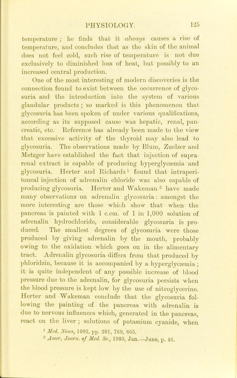 teinperatufe ; lio finds that it (ihvays causes a riso of temperature, and concludes tliat as the skin of tlio animal does not feel cold, such rise of temperature is not due exclusively to diminished loss of heat, but possibly to an increased central production. One of the most interesting of modern discoveries is the connection found to exist between the occurrence of glyco- suria and the introduction into the system of various glandular products ; so marked is this phenomenon that glycosuria has been spoken of under various qualifications, according as its supposed cause was hepatic, renal, pan- creatic, etc. Reference has already been made to the view- that excessive activity of the thyroid may also lead to glycosuria. The observations made by Blum, Zuelzer and Metzger have established the fact that injection of supra- renal extract is capable of producing hyperglycjemia and glycosuria. Herter and Richards ^ found that intraperi- toneal injection of adrenalin chloride was also capable of producing glycosuria. Herter and Wakeman ^ have made many observations on adrenalin glycosuria: amongst the more interesting are those which show that when the pancreas is painted with 1 c.cra. of 1 in 1,000 solution of adrenalin hydrochloride, considerable glycosuria is pro- duced. The smallest degrees of glycosuria were those produced by giving adrenalin by the mouth, probably owing to the oxidation which goes on in the alimentary tract. Adrenalin glycosuria differs from that produced by phloridzin, because it is accompanied by a hyperglycoemia; it is quite independent of any possible increase of blood pressure due to the adrenalin, for glycosuria persists when the blood pressure is kept low by the use of nitroglycerine, Herter and Wakeman conclude that the glycosuria fol- lowing the painting of the pancreas with adrenalin is due to nervous influences which, generated in the pancreas, react on the liver ; solutions of potassium cyanide, when ' Med. Neivs, 1902, pp. 201, 769, 805. - Anier, Journ. of Med. Sc., 1903, Jan.—June, p, 46.