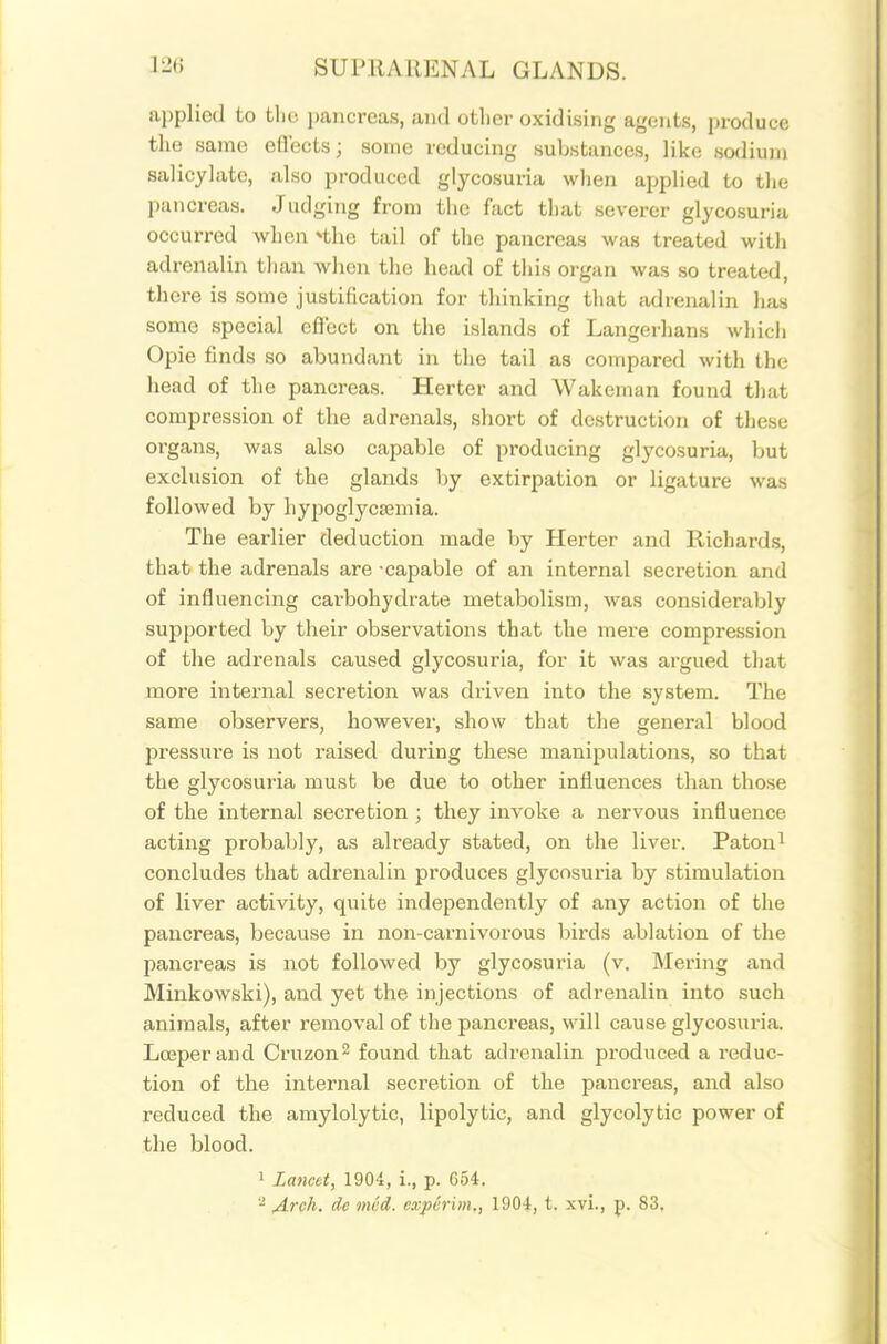 applied to tliu i)aiicrcas, and otlier oxidising agents, produce the same efl'ectsj some reducing sul^istunces, like sodium salicylate, also produced glycosuria when applied to the pancreas. Judging from the fact that severer glycosuria occurred when *tho tail of the pancreas was treated with adrenalin than wlieji the head of this organ was so treated, there is some justification for thinking that tidrenalin has some special efTect on the islands of Langerhans which Opie finds so abundant in the tail as compared with the head of the pancreas. Herter and Wakoinan found that compression of the adrenals, short of destruction of these organs, was also capable of producing glycosuria, but exclusion of the glands by extirpation or ligature was followed by hypoglycemia. The earlier deduction made by Herter and Richards, that the adrenals are -capable of an internal secretion and of influencing carbohydrate metabolism, was considerably supported by their observations that the mere compression of the adrenals caused glycosuria, for it was argued that more internal secretion was di-iven into the system. The same observers, however, show that the general blood pressure is not raised during these manipulations, so that the glycosuria must be due to other influences than those of the internal secretion ; they invoke a nervous influence acting probably, as already stated, on the liver. Paton^ concludes that adrenalin produces glycosuria by stimulation of liver activity, quite independently of any action of the pancreas, because in non-carnivorous birds ablation of the pancreas is not followed by glycosuria (v. Mering and Minkowski), and yet the injections of adrenalin into such animals, after removal of the pancreas, will cause glycosui-ia. Loeperand Cruzon^ found that adrenalin produced a reduc- tion of the internal secretion of the pancreas, and also reduced the amylolytic, lipolytic, and glycolytic power of the blood. 1 Lancet, 1904, i., p. 654. '•^ Arah. de mcd. cxpcrim., 1904, t. xvi., p. 83.