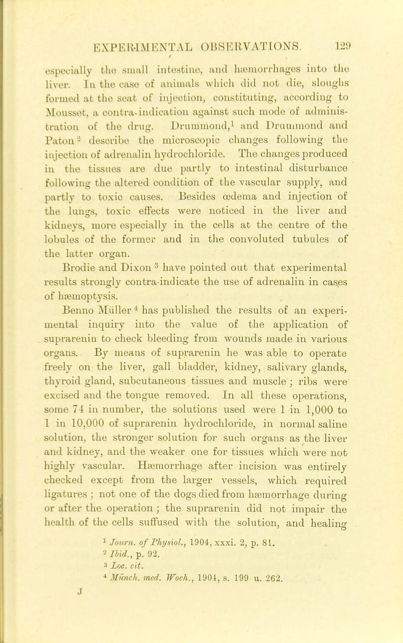 especially the small intestine, and lueraorrlmges into the liver. In the case of animals wiiich did not die, sloughs formed at the seat of injection, constituting, according to Mousset, a contra-indication against such mode of adminis- tration of the drug. Drummond,! and Druunnond and Paton=^ describe the microscopic changes following the injection of adrenalin hydrochloride. The changes produced in the tissues are due partly to intestinal disturbance following the altered condition of the vascular supply, and partly to toxic causes. Besides cedema and injection of the lunss, toxic effects were noticed in the liver and kidneys, more especially in the cells at the centre of the lobules of the former and in the convoluted tubules of the latter organ. Brodie and Dixon ^ have pointed out that experimental results strongly contra-indicate the use of adrenalin in cases of htemoptysis. Benno Miiller''has published the results of an experi- mental inquiry into the value of the application of suprareniu to check bleeding from wounds made in various organs. By means of suprarenin he was able to operate freely on the liver, gall bladder, kidney, salivary glands, thyroid gland, subcutaneous tissues and muscle ; ribs were excised and the tongue removed. In all these operations, some 74 in number, the solutions used were 1 in 1,000 to 1 in 10,000 of suprarenin hydrochloride, in normal saline solution, the stronger solution for such oi'gans as the liver and kidney, and the weaker one for tissues which were not highly vascular. Haemorrhage after incision was entirely checked except from the larger vessels, which required ligatures ; not one of the dogs died from haemorrhage during or after the operation ; the suprarenin did not impair the health of the cells suffused with the solution, and healin 1 Journ. of Fhtjsiol., 1904, xxxi. 2, p. 81. Ibid., p. 92. 3 Loc. cit. * Miinch. med. Woch., 1904, s. 199 u. 262. J