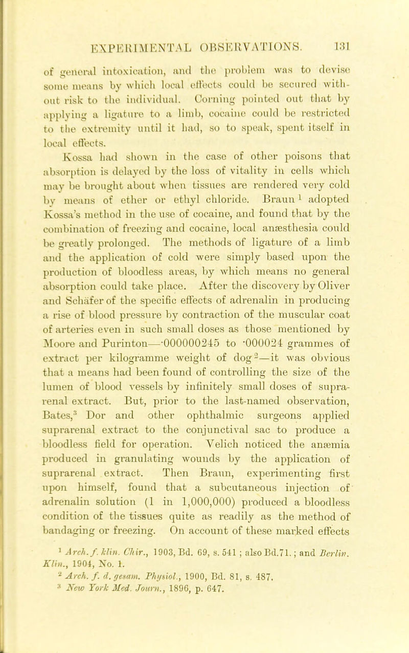 of 'Teuei-al intoxication, and the problem was to devise some means by wliich local effects could be secured with- out risk to the individual. Corning pointed out that by applying a ligature to a liml), cocaine could be restricted to the extremity until it luul, so to speak, spent itself in local eftects. Kossa hiid shown in the case of other poisons that absorption is delayed by the loss of vitality in cells which may be brought about when tissues are rendered very cold by means of ether or ethyl chloride. Braun i adopted Kossa's method in the use of cocaine, and found that by the combination of freezing and cocaine, local anesthesia could be greatly prolonged. The methods of ligature of a limb and the application of cold were simply based upon the production of bloodless areas, by wliich means no general absorption could take place. After the discovery by Oliver and Schafer of the specific effects of adrenalin in producing a rise of blood pressure by contraction of the muscular coat of arteries even in such small doses as those mentioned by Moore and Purinton—-000000245 to '000024 grammes of extract per kilogramme weight of dog-—it was obvious that a means had been found of controlling the size of the lumen of blood vessels by infinitely small doses of supra- renal extract. But, prior to the last-named observation, Bates,'' Dor and other ophthalmic surgeons applied suprarenal extract to the conjunctival sac to produce a bloodless field for operation. Velich noticed the anaemia produced in granulating wounds by the application of suprarenal extract. Then Braun, experimenting first upon himself, found that a subcutaneous injection of adrenalin solution (1 in 1,000,000) produced a bloodless condition of the tissues quite as readily as the method of bandaging or freezing. On account of these mai'ked effects 1 Arch./, /dill. Chir., 1903, Bd. 69, s. 541 ; alsoBd.71.; and Berlin. Klin., 1904, Xo. 1. Arch. f. d. gemm. Thi/siol., 1900, Bd. 81, s. 487. •■' JVew York Med. Journ., 1896, p. 647.