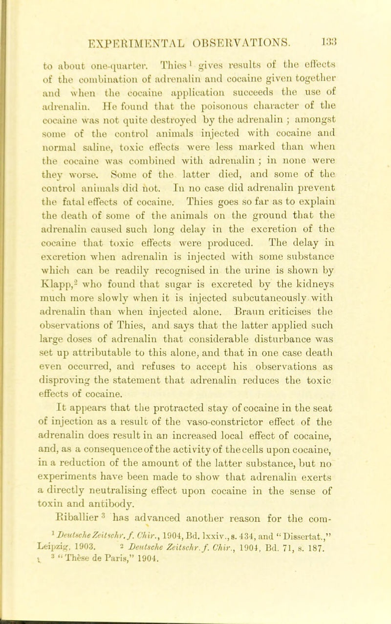 to about one-quarter. Thies^ gives results of the effects of the combination of adrenalin and cocaine given together and when the cocaine application succeeds the use of adrenalin. He found that the poisonous character of the cocaine was not quite destroyed by the adrenalin ; amongst some of the control animals injected with cocaine and normal saline, toxic effects were less marked than when the cocaine was combined with adrenalin ; in none were they worse. Some of the latter died, and some of the control animals did not. In no case did adrenalin prevent tlie fatal effects of cocaijie. Thies goes so far as to explain the death of some of the animals on the ground that the adrenalin caused such long delay in the excretion of the cocaine that toxic effects were produced. The delay in excretion when adrenalin is injected with some substance which can be readily recognised in the urine is shown by Klapp,- who found that sugar is excreted by the kidneys much more slowly when it is injected subcutaneously with adi-enalin than when injected alone. Braun criticises the observations of Thies, and says that the latter applied such large doses of adrenalin that considerable disturbance was set up attributable to this alone, and that in one case deatli even occurred, and refuses to accept his observations as disproving the statement that adrenalin reduces the toxic effects of cocaine. It api)ears that the protracted stay of cocaine in the seat of injection as a resulc of the va.so-constrictor effect of the adrenalin does result in an increased local effect of cocaine, and, as a consequence of the activity of thecells upon cocaine, in a reduction of the amount of the latter substance, but no experiments have been made to show that adrenalin exerts a directly neutralising effect upon cocaine in the sense of toxin and antibody. Eiballier 3 has advanced another reason for the cora- ' BeuUcheZeitiehr.f. Chir., 1904, Ed. Ixxiv., s. 434, and  Disscrtat., Leipzij,', 1903. 2 Deutsche Zeitschr.f. Chir., 1904, Bd. 71, a. 187.