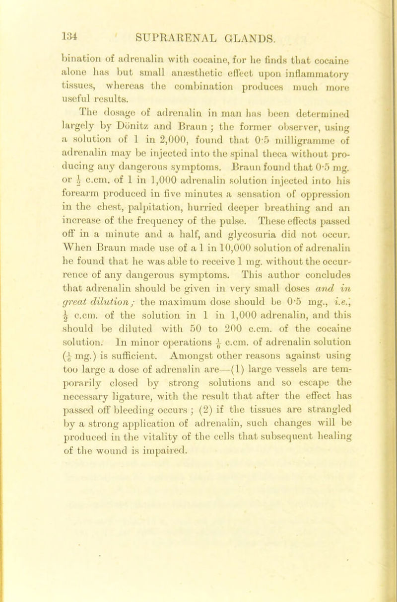 bination of adrenalin witli cocaine, for he finds that cocaine alone has but small aniestlietic effect upon inflammatory tissues, whereas the combination produces mucli more useful results. The dosage of adrenalin in man has been determined largely by Dunitz and Brann ; the former observer, using a solution of 1 in 2,000, found that 0 5 milligramme of adrenalin may be injected into the spinal theca without pro- ducing any dangerous symptoms. Eraun found that 0*5 mg. or h c.cm. of 1 in 1,000 adrenalin solution injected into his forearm produced in live minutes a sensation of oppression in the chest, palpitation, hurried deeper breathing and an increase of the frequency of the pulse. These effects passed off in a minute and a half, and glycosuria did not occur. When Braun made use of a 1 in 10,000 solution of adrenalin he found that he was able to receive 1 mg. without the occur- rence of any dangerous symptoms. This author concludes that adrenalin should be given in very small doses and in great dihition; the maximum dose should be 0-5 mg., i.e.\ ^ c.cm. of the solution in 1 in 1,000 adrenalin, and this should be diluted with 50 to 200 c.cm. of the cocaine solution. In minor operations i c.cm. of adrenalin solution (i mg.) is sufficient. Amongst other reasons against using too large a dose of adrenalin are—(1) large vessels are tem- porarily closed by strong solutions and so escape the necessary ligature, with the result that after the effect has passed off'bleeding occurs ; (2) if the tissues are strangled by a strong application of adrenalin, such changes M'ill be produced in the vitality of the cells that subsequent healing of the wound is impaired.