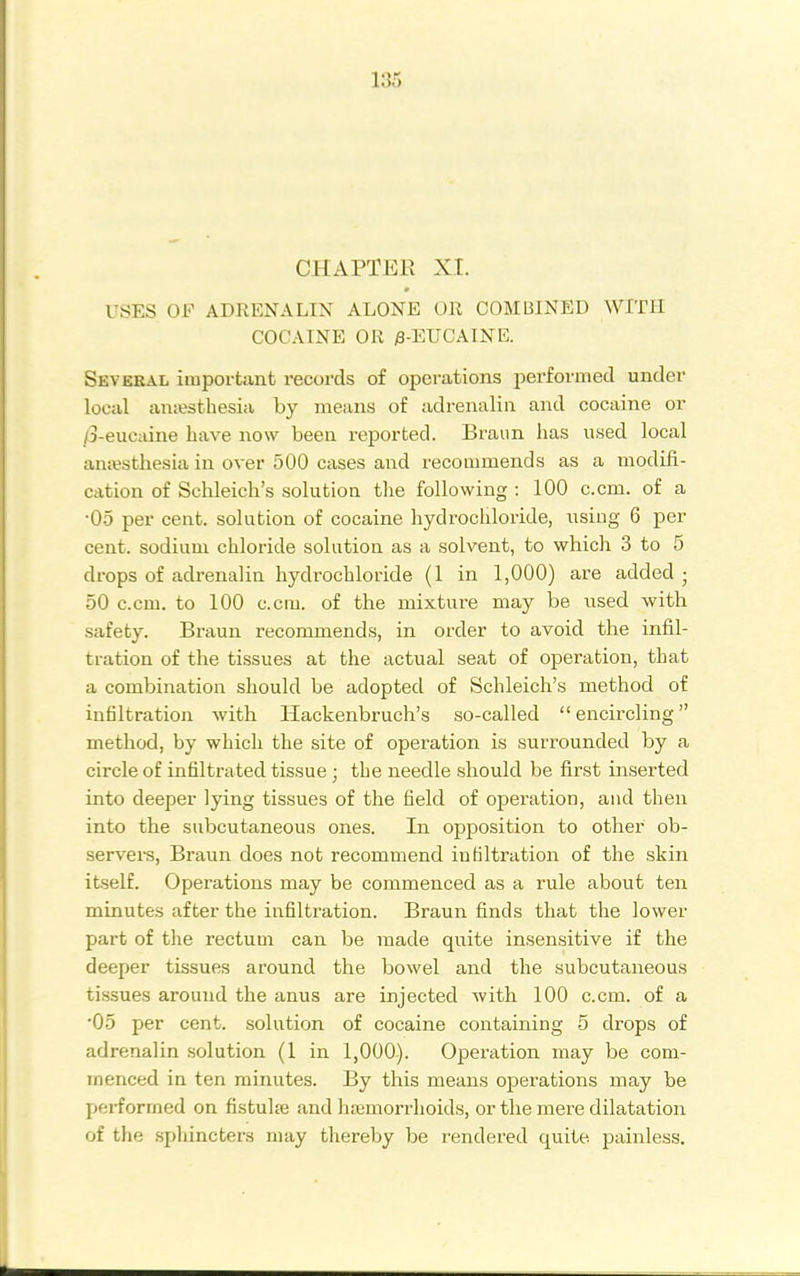 CHAPTER XI. USES OF ADRENALIN ALONE OR COMBINED WITH COCAINE OR ;8-EUCAINE. Several irapovtant records of operations performed under local anesthesia by means of adrenalin and cocaine or /3-eucaiue have now been reported. Braiin has used local anajsthesia in over 500 cases and recommends as a modifi- cation of Schleich's solution the following : 100 c.cm. of a •05 per cent, solution of cocaine hydrochloride, using 6 per cent, sodium chloride solution as a solvent, to which 3 to 5 drops of adrenalin hydrochloride (1 in 1,000) are added; 50 c.cm. to 100 c.cm. of the mixture may be used with safety. Braun recommends, in order to avoid the infil- tration of the tissues at the actual seat of operation, that a combination should be adopted of Schleich's method of infiltration with Hackenbruch's so-called encircling method, by which the site of operation is surrounded by a circle of infiltrated tissue ; the needle should be first inserted into deeper lying tissues of the field of operation, and then into the subcutaneous ones. In opposition to other ob- servei-s, Braun does not recommend infiltration of the skin itself. Operations may be commenced as a rule about ten minutes after the infiltration. Braun finds that the lower part of the rectum can be made quite insensitive if the deeper tissues around the bowel and the subcutaneous tissues around the anus are injected with 100 c.cm. of a '05 per cent, solution of cocaine containing 5 drops of adrenalin solution (1 in 1,000). Operation may be com- menced in ten minutes. By this means operations may be performed on fistulje and hajmorrhoids, or the mere dilatation of the sphincters may thereby be rendered quite painless.