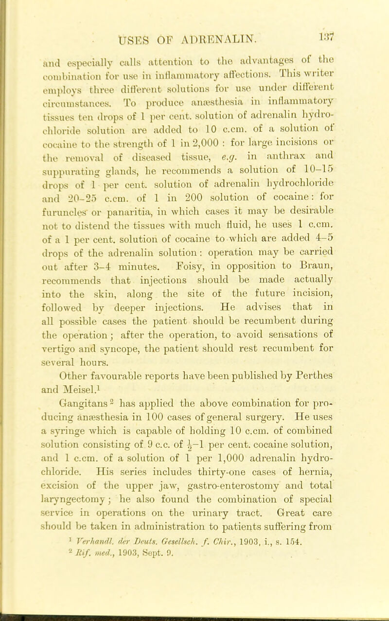 and especially calls attention to the advantages of the combination for use in inHaniniatory affections. This writer employs three ditlerent solutions for use under dillerent circumstances. To produce anesthesia in inflammatoiy tissues ten drops of 1 per cent, solution of adrenalin hydro- chloride solution are added to 10 c.cm. of a solution of cocaine to the strength of 1 in 2,000 : for large incisions or the removal of diseased tissue, e.g. in anthrax and suppurating glands, he recommends a solution of 10-15 drops of 1 per cent, solution of adrenalin hydrochloride and 20-25 c.cm. of 1 in 200 solution of cocaine: for furuncles' or panaritia, in which cases it may be desirable not to distend the tissues with much tluid, he uses 1 c.cm. of a 1 per cent, solution of cocaine to which are added 4-5 drops of the adrenalin solution: operation may be carried out after 3-4 minutes. Foisy, in opposition to Braun, recommends that injections should be made actually into the skin, along the site of the future incision, followed by deeper injections. He advises that in all possible cases the patient should be recumbent during the operation; after the operation, to avoid sensations of vertigo and syncope, the patient should rest recumbent for several hours. Other favourable i-eports have been published by Perthes and Meisel.i Gangitans ^ has applied the above combination for pro- ducing aniesthesia in 100 cases of general surgery. He uses a syringe which is capable of holding 10 c.cm. of combined solution consisting of 9 c.c. of ^-1 per cent, cocaine solution, and 1 c.cm. of a solution of 1 per 1,000 adrenalin hydro- chloride. His series includes thirty-one cases of hernia, excision of the upper jaw, gastro-enterostomy and total laryngectomy; he also found the combination of special service in operations on the urinary ti'act. Great care should be taken in administration to patients suffering from ' Verhandl. der Bcuts. Geselheh. f. C/iir., 1903, i., s. 154.