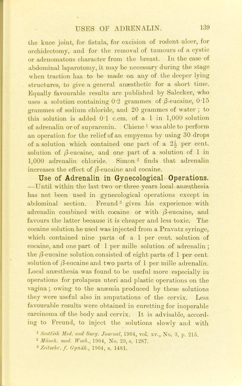 the knee joint, for fistula, for excision of rodent ulcer, for orchideotoniy, and for the removal of tumours of a cystic or adenomatous character from the breast. In the case of abdominal laparotomy, it maybe necessary during the stage when traction has to be made on any of the deeper lying structures, to give a general ansesthetic for a sliort time. Equally favourable results are published by Salecker, who uses a solution containing 0-2 grammes of /3-eucaine, 0-15 grammes of sodium chloride, and 20 grammes of water ; to this solution is added 01 c.cm. of a 1 in 1,000 solution of adrenalin or of suprarenin. Chiene ^ was able to perform an operation for the relief of an empyema by using 30 drops of a solution which contained one part of a 2^ per cent, solution of /3-eucaine, and one part of a solution of 1 in 1,000 adrenalin chloride. Simon - finds that adrenalin increases the efi'ect of /3-eucaine and cocaine. Use of Adrenalin in Gynecological Operations. —Until within the last two or three years local ante^thesia has not been used in gynecological operations except in abdominal section. Freund ^ gives his experience with adrenalin combined with cocaine or with /3-eucaine, and favours the latter because it is cheaper and less toxic. The cocaine solution he used was injected from a Pravatz syrmge, which contained nine parts of a 1 per cent, solution of cocaine, and one part of 1 per mille solution of adrenalin ; the /3-eucaine solution consisted of eight parts of 1 per cent, solution of /3-eucaine and two parts of 1 per niille adrenalin. Local anaesthesia was found to be useful more especially in operations for prolapsus uteri and plastic operations on the vagina; owing to the anseniia produced by these solutions they were useful also in amputations of the cervix. Less favourable results were obtained in curetting for inoperable carcinoma of the body and cervix. It is advisable, accord- ing to Freund, to inject the solutions slowly and with ' Scoltixh Med. and Surg. Journal, 1904, vol. xv., No. 3, jj. 215. * Munch, med. Woch., 1904, No. 29, s. 1287. 'Zeitsehr.f. Gyndk., 1904, s. 1481.