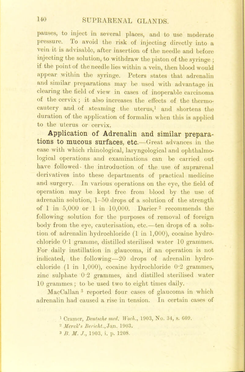 pauses, to inject in several places, and to use moderate pressure. To avoid the risk of injecting directly into a vein it is advisable, after insertion of the needle and before injecting the solution, to withdraw the piston of the syringe ; if the point of the needle lies within a vein, then blood would appear within the syringe. Peters states that adrenalin and similar preparations may be used with advantage in clearing the field of view in cases of inoperable carcinoma of the cervix; it also inci-eases the effects of the thermo- cautery and of steaming the uteru.s,i and sliortens the duration of the application of formalin when this is applied to the uterus or cervix. Application of Adrenalin and similar prepara- tions to mucous surfaces, etc.—Great advances in the ease with which rhiiiological, laryngological and ophthalmo- logical operations and examinations can be carried out have followed- the introduction of the use of .suprarenal derivatives into these departments of practical medicine and surgery. In various opei-ations on the eye, the held of operation may be kept free from blood by the use of adrenalin solution, 1-.50 drops of a solution of the strength of 1 in .5,000 or 1 in 10,000. Darier 2 recommends the following solution for the purposes of removal of foreign body from the eye, cauterisation, etc.—ten drops of a solu- tion of adrenalin hydrochloride (1 in 1,000), cocaine hydro- chloride 01 gramme, distilled sterilised water 10 grammes. For daily instillation in glaucoma, if an operation is not indicated, the following—20 drops of adrenalin hydro- chloride (1 in 1,000), cocaine hydrochloride 0-2 grammes, zinc sulphate 0 2 grammes, and distilled sterilised water 10 grammes; to be used two to eight times daily. MacCallan reported four cases of glaucoma in which adrenalin had caused a rise in tension. In certain cases of ' Cramer, BeiUnche mcd. Woch., 1903, No. 34, s. G09. 2 Merclc's Deruht.,J:in. 1903. 3 n. M. /., 1903, i. p. 1208.