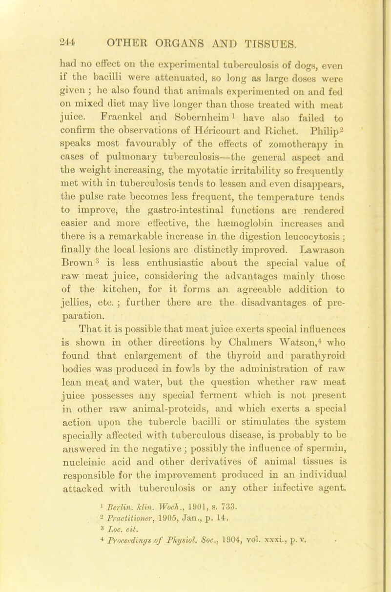 had no effect on the experimental tuberculosis of dogs, even if the bacilli were attenuated, so long as large doses were given ; lie also found that animals experimented on and fed on mixed diet may live longer than those treated with meat juice. Fraenkel and Sobernheim ' have also failed to confirm the observations of Hericourt and Richet. Philip 2 speaks most favourably of the effects of zomotherapy in cases of pulmonary tuberculosis—the general aspect and the weight increasing, tlie myotatic irrital)ility so fretjuently met with in tuberculosis tends to lessen and even disai)pears, the pulse rate becomes less frequent, the temperature tends to improve, the gastro-intestinal functions are rendered easier and more elective, the hajmoglobin increases and there is a remarkable increase in the digestion leucocytosis ; finally the local lesions are distinctly improved. Lawrasoh Brown'^ is less enthusiastic about the special value of raw meat juice, considering the advantages mainly those of the kitchen, for it forms an agreeable addition to jellies, etc. ; further there are the disadvantages of pre- paration. That it is possible that meat juice exerts special influences is shown in other directions by Chalmers Watson,^ who found that enlargement of the thyroid and parathyroid bodies was produced in fowls by the administration of raw lean meat and water, but the question whether raw meat juice possesses any special ferment which is not present in other raw animal-proteids, and which exerts a special action upon the tubercle bacilli or stimulates the system specially affected with tuberculous disease, is probably to be answered in the negative; possibly the influence of spermin, nucleinic acid and other derivatives of animal tissues is responsible for the improvement produced in an individual attacked with tuberculosis or any other infective agent. 1 Berlin, klin. Woch., 1901, s. 733. 2 Practitioner, 1905, Jan., p. 14. ^ Loc. eit. * Proceedings of Physiol. Soc, 1904, vol. xxxi., p. v.