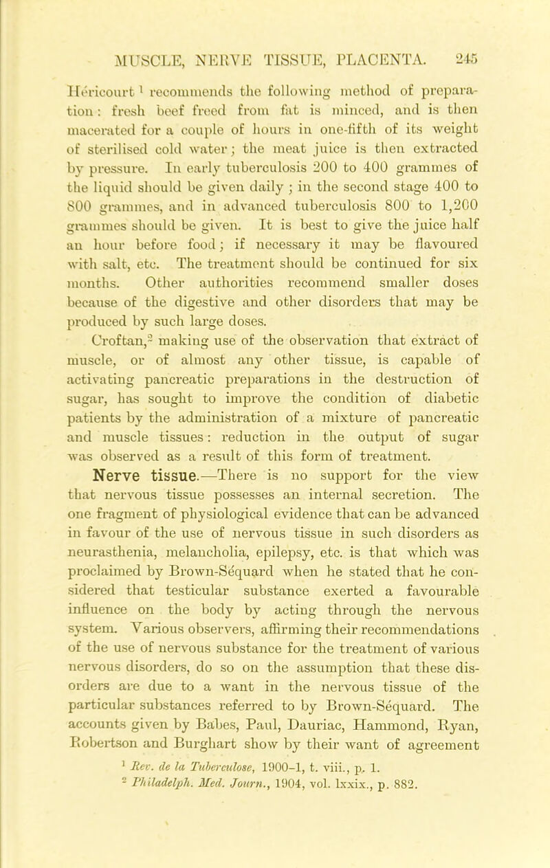 Hericourt ^ recommends the following method of prepara- tion : fresh beef freed from fat is minced, and is then maceriited for a couple of hours in one-fifth of its weight of sterilised cold water; the meat juice is then extracted by pressure. In early tuberculosis 200 to 400 grammes of the liquid should be given daily ; in the second stage 400 to 800 grammes, and in advanced tuberculosis 800 to 1,200 grammes should be given. It is best to give the juice half an hour befoi'e food; if necessary it may be flavoured with salt, etc. The treatment should be continued for six months. Other authorities recommend smaller doses because of the digestive and other disorders that may be produced by such large doses. Croftan,- making use of the observation that extract of muscle, or of almost any other tissue, is capable of activating pancreatic preparations in the destruction of sugar, has sought to improve the condition of diabetic patients by the administration of a mixture of pancreatic and muscle tissues: reduction in the output of sugar was observed as a result of this form of treatment. Nerve tissue.—Thei-e is no support for the view that nervous tissue possesses an internal secretion. The one fragment of physiological evidence that can be advanced in favour of the use of nervous tissue in such disorders as neurasthenia, melancholia, epilepsy, etc. is that which was proclaimed by Bx-own-Sequard when he stated that he con- sidered that testicular substance exerted a favourable influence on the body by acting through the nervous system. Various observers, aflirming their recommendations of the use of nervous substance for the treatment of various nervous disorders, do so on the assumption that these dis- orders are due to a want in the nervous tissue of the particular substances referred to by Brown-Sequard. The accounts given by Babes, Paul, Dauriac, Hammond, Ryan, Eobertson and Burghart show by their want of agreement ' Rev. de la Ttihermlosc, 1900-1, t. viii., p, 1. - Philadelph. Med. Joiirti., 1904, vol. Ixxix., p. 882.