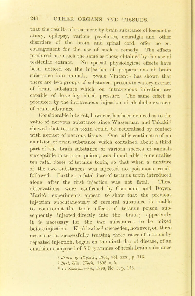 that the results of treatment by brain substance of locomotor atuxy, epilepsy, various psyciioses, neuralgia and other disorders of the brain and spinal cord, offer no en- couragement for the use of such a remedy. The effects produced are much the same as those obtained by the use of testicular extract. No special physiological effects have been noticed on the injection of preparations of brain substance into animals. Swale Vincent i has shown that there are two groups of substances present in watery extract of brain substance which on intravenous injection are capable of lowering ■ blood pressure. The same effect is produced by the intravenous injection of alcoholic extracts of brain substance. Considerable interest, however, has been evinced as to the value of nervous substance since Wasserman and Takaki^ showed that tetanus toxin could be neutralised by contact with extract of nervous tissue. One cubic centimetre of an emulsion of brain substance which contained about a third pai't of the brain substance of various species of animals susceptible to tetanus poison, was found able to neutralise ten fatal doses of tetanus toxin, so that when a mixture of the two substances was injected no poisonous result followed. Further, a fatal dose of tetanus toxin introduced alone after the first injection was not fatal. These observations were confirmed by Courmont and Doyen. Marie's experiments appear to show that the previous injection subcutaneously of cerebral substance is unable to counteract the toxic effects of tetanus poison sub- sequently injected directly into the brain; apparently it is necessary for the two substances to be mixed before injection. Krokiewicz ^ succeeded, however, on three occasions in successfully treating three cases of tetanus by repeated injection, begun on the ninth day of disease, of an emulsion composed of 5-0 grammes of fresh brain substance 1 Journ. of Physiol., 1904, vol. xxx., p. 143. 2 Berl. kUn. Woch., 1898, s. 5. 3 La Semaine mcd., 1898, No. 5, p. 178.