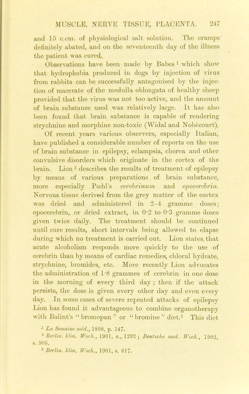 and 15 c.cm. of physiological salt solution. The cramps definitely abiited, and on tho seventeenth day of the illness the patient was cured. Observations have been made by Babes ^ which sho^v^ that hydrophobia produced in dogs by injection of virus from rabbits can be successfull}' antagonised by the injec- tion of macerate of the medulla oblongata of healthy sheep provided that the virus was not too active, and the amount of brain substance used was relatively large. It has-also been found that brain substance is capable of rendering strychnine and morphine non-toxic (Widal and Nobecourt). Of recent years various observers, especially Italian, have ijublished a considerable number of reports on the use of brain substance in epilepsy, eclampsia, chorea and other con\ulsive disorders which originate in the cortex of the brain. Lion - describes the results of treatment of epilepsy by means of various preparations of brain substance, moi'e especially Pcehl's cerehrhium and ojwcerehrin. Nervous tissue derived from the grey matter of the cortex was dried and administered in 2-4 gramme doses; opocerebrin, or dried extract, in 0*2 to 0'3 gramme doses given twice daily. The treatment should be continued until cure results, short intervals being allowed to elapse during which no treatment is carried out. Lion states that acute alcoholism responds more quickly to the use of cerebrin than by means of cardiac remedies, chloral hydrate, strychnine, bromides, etc. More recently Lion advocates the administration of L8 grammes of cerebrin in one dose in the morning of every third day ; then if the attack persists, the dose is given every other day and even every day. In some cases of severe repeated attacks of epilepsy Lion has found it advantageous to combine organotherapy with Balint's  bromopan  or bromine diet.^ This diet La Semaitie med., 1898, p. 147. ^ Berlin, klbi. Woch., 1901, s., 1292 ; Deutsche med. JFoch., 1902, s. 90.5. ^Berlin, klin. Woch., 1901, s. 617.