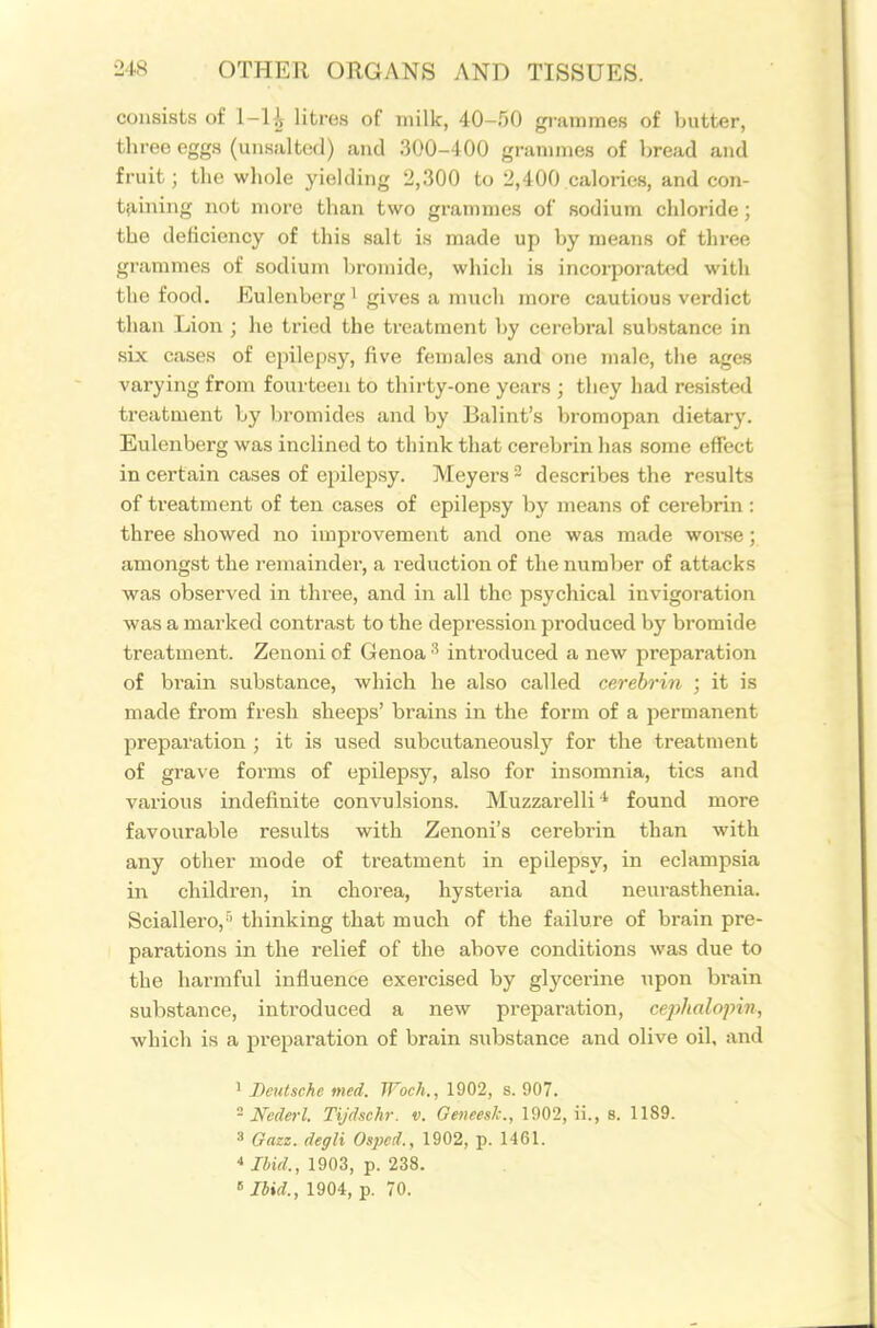 consists of 1-1 i litres of milk, 40-50 grammes of butter, three eggs (uusaltod) and 300-400 grannnes of bread and fruit; the whole yielding 2,300 to 2,400 calories, and con- tfiining not more than two grammes of sodium chloride; the deficiency of this salt is made up by means of three grammes of sodium bromide, which is incorporated with the food. Eulenberg i gives a much more cautious verdict than Lion ; he tried the treatment by cerebral substance in sLx cases of epilepsy, five females and one male, the ages varying from fourteen to thirty-one years ; they had resisted treatment by bromides and by Balint's bromopan dietary. Eulenberg was inclined to think that cerebrin has some effect in certain cases of epilepsy. Meyers- describes the results of treatment of ten cases of epilepsy by means of cerebrin : three showed no improvement and one was made worse; amongst the remainder, a reduction of the number of attacks was observed in three, and in all the psychical invigoration was a marked contrast to the depression produced by bromide treatment. Zenoni of Genoa ^ introduced a new preparation of brain substance, which he also called cerebrin ; it is made from fresh sheeps' brains in the form of a permanent preparation ; it is used subcutaneously for the treatment of grave forms of epilepsy, also for insomnia, tics and various indefinite convulsions. Muzzarelli ^ found more favourable results with Zenoni's cerebrin than with any other mode of treatment in epilepsy, in eclamj^sia in children, in chorea, hysteria and neurasthenia. Sciallero,'' thinking that much of the failure of brain pre- parations in the relief of the above conditions was due to the harmful influence exercised by glj'cerine upon bi-ain substance, introduced a new preparation, ceiihalojnn, which is a preparation of brain substance and olive oil, and 1 Deutsche med. Woch., 1902, s. 907. - Nede^-l. Tijdsehr. v. Geneesk., 1902, ii., 8. 1189. 3 Gazz. degli Ospcd., 1902, p. 1461. * Ibid., 1903, p. 238. «Ibid., 1904, p. 70.