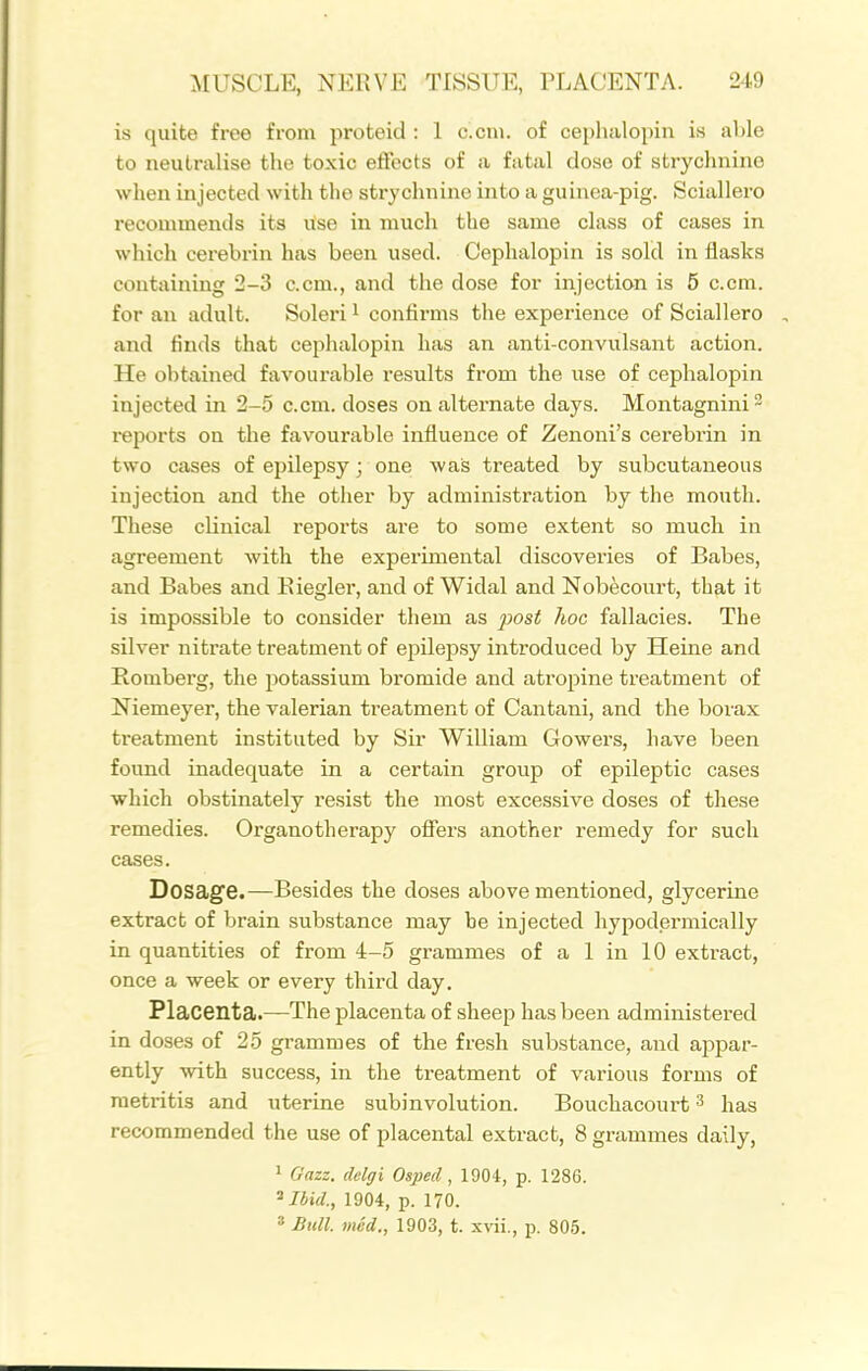 is quite free from proteid : 1 c.cni. of cephalopiii is able to neutralise the toxic effects of a fatal dose of strychnine when injected with tlio strychnine into a guinea-pig. Sciallero recommends its use in much the same class of cases in which cerebrin has been used. Cephalopin is sold in flasks containing 2-3 c.cm., and the dose for injection is 5 c.cm. for an adult. Soleri i confirms the experience of Sciallero and finds that cephalopin has an anti-convulsant action. He obtained favourable results from the use of cephalopin injected in 2-5 c.cm. doses on alternate days. Montagnini^ reports on the favourable influence of Zenoni's cerebrin in two cases of epilepsy; one was treated by subcutaneous injection and the other by administration by the mouth. These clinical repoi'ts are to some extent so much in agreement with the experimental discoveries of Babes, and Babes and Eiegler, and of Widal and Nobecourt, that it is impossible to consider them as 2^ost hoc fallacies. The silver nitrate treatment of epilepsy introduced by Heine and Romberg, the potassium bromide and atropine treatment of Niemeyer, the valerian treatment of Cantani, and the borax treatment instituted by Sir William Gowers, have been found inadequate in a certain group of epileptic cases which obstinately resist the most excessive doses of these remedies. Organotherapy offers another remedy for such cases. Dosage.—Besides the doses above mentioned, glycerine extract of brain substance may be injected hypodermically in quantities of from 4-5 grammes of a 1 in 10 extract, once a week or every third day. Placenta.—The placenta of sheep has been administered in doses of 25 grammes of the fresh substance, and appar- ently with success, in the treatment of various forms of metritis and uterine subinvolution. Bouchacourt ^ has recommended the use of placental extract, 8 grammes daily, ' Gazz. clelgi Osped, 1904, p. 1286. ^Ibid., 1904, p. 170.