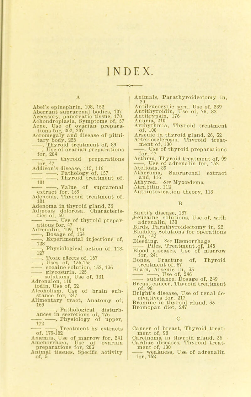 INDEX. A Abel's epiiipphrin, 108, 152 Aberrant suprarenal bodies, 107 Accessory, pancreatic tissue, 170 Achondroplasia, Symptoms of, 57 Acne, Use of ovarian prepara- tions for, 202, 207 Acromegaly and disease of pitui- tary body, 226 , Thyroid treatment of, 89 , Use of ovarian preparations for, 204 , thyroid preparations for, 47 Addison's disease, 115, 116 • , Pathology of, 157 , Thyroid treatment of, 101 , Value of sui)rarenal extract for, 159 Adenoids, Thyroid treatment of, 101 Adenoma in thyroid gland, 36 Adiposis dolorosa. Characteris- tics of, 60 , Use of thyroid prepar- ations for, 47 Adrenalin, 109, 113 , Dosage of, 134 , Experimental injections of, 128 , Physiological action of, 118- 127 • , Toxic effects of, 167 , Uses of, 135-155 cocaine solution, 132, 136 glycosuria, 125 solutions. Use of, 131 Adrenalon, 110 iodin. Use of, 32 Alcoholism, Use of brain sub- stance for, 247 Alimentary tract. Anatomy of, 169 , Pathological disturb- ances in secretions of, 176 , Physiology of upper, 172 , Treatment by extracts of, 179-182 Anaemia, Use of marrow for, 241 Amenorrhoea, Use of ovarian preparations for, 203 Animal tissues. Specific activity of, 5 Animals, Parathyroidectomy in, 20 Antileucocytic sera. Use of, 239 Antithyroidiu, Use of, 78, 82 Antitrypsin, 176 Anuria, 210 Arrhythmia, Thyroid treatment of, 100 Arsenic in thyroid gland, 26, 32 Arteriosclerosis, Thyroid treat- ment of, 100 , Use of thyroid preparations for, 47 Asthma, Thyroid treatment of, 99 , Use of adrenalin for, 152 Ateliosis, 89 Atheroma, Suprarenal extract and, 116 Athyrea. See Myxoedema Atrabilin, 112 Autointoxication theory, 113 B Banti's disease, 187 jS-eucaine solutions. Use of, with adrenalin, 138 Birds, Parathyroidectomy in, 22 Bladder, Solutions for operations on, 143 Bleeding. See Hcemorrhage • Piles, Treatment .of, 145 Blood diseases. Use of marrow for, 241 Bones, Fracture of. Thyroid treatment of, 87 Brain, Arsenic in, 33 , Use of, 246 ■ substance. Dosage of, 249 Breast cancer. Thyroid treatment of, 98 Bright's disease, Use of renal de- rivatives for, 217 Bromine in thyroid gland, 33 Bromopan diet, 247 C Cancer of breast. Thyroid treat- ment of, 98 Carcinoma in thyroid gland, 36 Cardiac diseases. Thyroid treat- ment of, 100 weakness. Use of adrenalin for, 152