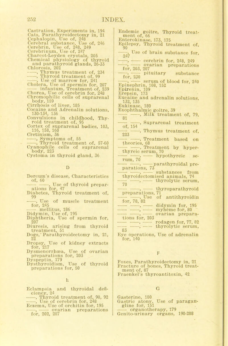 Castration, Exporimonts in, 194 Oats, I'aratliyroidcctouiy in, 21 Ct'iilialouin, Use of, 248 Cerebral substaiico. Use of, 246 Coreln-in, Use of, 248, 249 Coreljrinuni, Use of, 247 Chareot-Leyden crystals, 205 Chemical pliysiology of thyroid and parathyroid glands, 26-33 Chlorosis, 202 , Thymus treatment of, 234 , Thyroid treatment of, 99 , Use of marrow for, 241 Cholera, Use of spermin for, 207 Infantum, Treatment of, 239 Chorea, Use of cerebrin for, 248 Chromophilic cells of suprarenal body, 159 Cirrhosis of liver, 185 Cocaine and Adrenalin solutions, 130-134, 136 Convulsions in childhood. Thy- roid treatment of, 95 Cortex of suprarenal bodies, 103, 116, 158, 160 Cretinism, 36 , Symptoms of, 55 , Thyroid treatment of, 57-60 Cyanophile cells of suprarenal body, 223 Cystoma in thyroid gland, 36 D Dercum's disease. Characteristics of, 60 , Use of thyroid prepar- ations for, 47 Diabetes, Thyroid treatment of, 99 , Use of muscle treatment for, 245 • mellitus, 186 Didymin, Use of, 195 Diphtheria, Use of spermin for, 207 Diuresis, arising from thyroid treatment, 51 Dogs, Parathyroidectomy in, 21, 22 Dropsy, Use of kidney extracts for, 217 Dysmenorrhoea, Use of ovarian preparations for, 203 Dyspeptin, 179 Dysthyroidism, Use of thyroid preioarations for, 50 h Eclampsia and thyroidal defi- ciency, 24 , Thyroid treatment of, 90, 92 ■ , TJse of cerebrin for, 248 Eczema, Use of orchitin for, 195 ■ , ovarian preparations for, 202, 207 Endemic goitre. Thyroid treat- ment of, 66 Enterokinase, 173, 175 Epilepsy, Thyroid treatment of, 90 . Use of brain substance for, 247 , cerebrin for, 248, 249 . ovarian preparations for, 203, 207 . • • pituitary substance for, 230 , serum of blood for, 240 Epinephrin, 108, 152 Epirenin, 109 Eropsin, 173 Eucaine and adrenalin solutione, 132, 135 Eukinase, 180 Exophthalmic goitre, 39 , Milk treatment of, 79, 81 , Suprarenal treatment of, 154 , Thymus treatment of, 223 , Treatment based on theories, 68 —— , Treatment by hyper- thyreic serum, 70 , hypothyreic se- rum, 70 , parathyroidal pre- parations, 73 , substances from thyroidectomised animals, 74 , thyrolytic serum, 70 ■ • , thyroparathyxoid preparations, 71 , Use of antithyroidin for, 78, 82 , didymin for, 195 , myheme for, 80 , ovarian ijrepara- tions for, 203 , rodagen for, 77, 82 , thyrolytic serum, 83 Eye operations, Use of adrenalin for, 140 F Poxes, Parathyroidectomy in, 21 Fracture of bones. Thyroid treat- ment of, 87 Fraenkel's thyroantitoxin, 42 G Gasterine, 180 Gastric atony. Use of paragan gline for, 151 organotherapy, 179 Genito-urinary organs, 190-208