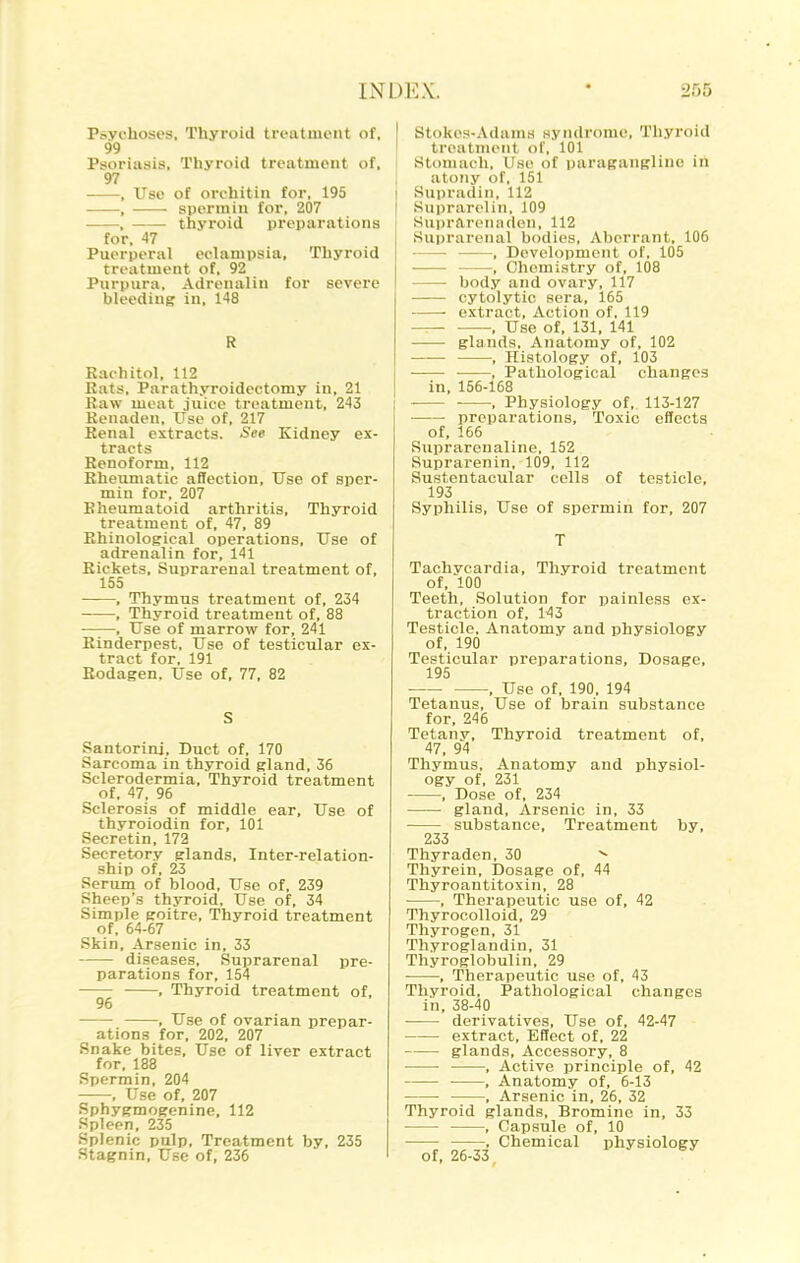 Psychoses, Thyroid treatment of, 99 Psoriasis, Thyroid treatment of, 97 , Use of orohitin for, 195 , sperm in for, 207 , thyi-oid preparations for, 47 Puerperal eclampsia. Thyroid treatment of, 92 Purpura, Adrenalin for severe bleeding in, 148 R Rachitol, 112 Kats, Parathyroidectomy in, 21 Raw meat juice treatment, 243 Kenaden, Use of, 217 Renal extracts. See Kidney ex- tracts Renoform, 112 Rheumatic affection, Use of sper- min for, 207 Rheumatoid arthritis. Thyroid treatment of, 47, 89 Rhinological operations. Use of adrenalin for, 141 Rickets, Suprarenal treatment of, 155 , Thymus treatment of, 234 , Thyroid treatment of, 88 , Use of marrow for, 241 Rinderpest, Use of testicular ex- tract for, 191 Rodagen. Use of, 77, 82 Santorini, Duct of, 170 Sarcoma in thyroid gland, 36 Sclerodermia, Thyroid treatment of, 47, 96 Sclerosis of middle ear. Use of thyroiodin for, 101 Secretin, 172 Secretory glands. Inter-relation- ship of, 23 Serum of blood, Use of, 239 Sheep's thyroid, Use of, 34 Simple goitre. Thyroid treatment of, 64-67 Skin, Arsenic in, 33 diseases, Suprarenal pre- parations for, 154 . Thyroid treatment of, 96 , Use of ovarian prepar- ations for, 202, 207 Snake bites. Use of liver extract for, 188 Sperm in, 204 , Use of, 207 Sphygmogenine, 112 Spleen, 235 Splenic pulp. Treatment by, 235 Stagnin, Use of, 236 Stokes-Adams syndrome, Thyroid treatment of, 101 I Stomach. Use of paragangliue in I atony of, 151 I Supradiii, 112 Suprarelin, 109 Huprfircnnden, 112 Suprarenal bodies, Aberrant, 106 , Development of, 105 , Chemistry of, 108 body and ovary,117 cytolytic sera, 165 extract. Action of, 119 • : Use of, 131, 141 glands. Anatomy of, 102 •, Histology of, 103 ■ , Pathological changes in, 156-168 ■ , Physiology of,. 113-127 preparations. Toxic effects of, 166 Suijrareu aline, 152 Suprarenin, 109, 112 Sustentacular cells of testicle, 193 Syphilis, Use of spermin for, 207 Tachycardia, Thyroid treatment of, 100 Teeth, Solution for painless ex- traction of, 143 Testicle, Anatomy and physiology of, 190 Testicular preparations. Dosage, 195 , Use of, 190, 194 Tetanus, Use of brain substance for, 246 Tetany, Thyroid treatment of, 47, 94 Thymus, Anatomy and physiol- ogy of, 231 , Dose of, 234 gland. Arsenic in, 33 substance. Treatment by, 233 Thyraden, 30 ^ Thyrein, Dosage of, 44 Thyroantitoxin, 28 , Therapeutic use of, 42 ThyrocoUoid, 29 Thyrogen, 31 Thyroglandin, 31 Thyroglobulin, 29 , Therapeutic use of, 43 Thyroid, Pathological changes in, 38-40 derivatives. Use of, 42-47 extract. Effect of, 22 glands, Accessory, 8 , Active principle of, 42 , Anatomy of, 6-13 , Arsenic in, 26, 32 Thyroid glands. Bromine in, 33 , Capsule of, 10 , Chemical physiology of, 26-33