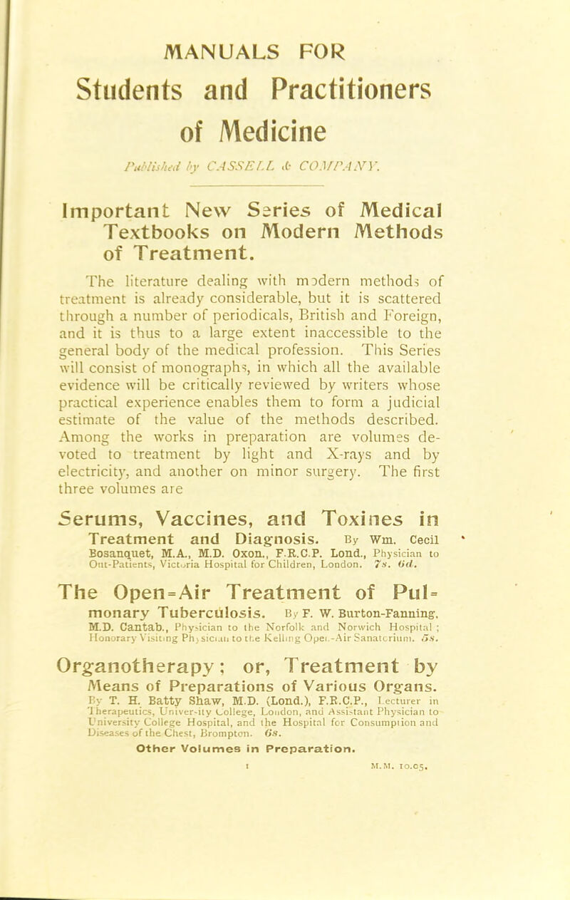 Students and Practitioners of Medicine PabHshid l>y CASSEl.L .6 CC^fPANY. Important New Series of Medical Textbooks on Modern Methods of Treatment. The literature dealing with rriDdern methods of treatment is already considerable, but it is scattered through a number of periodicals, British and Foreign, and it is thus to a large extent inaccessible to the general body of the medical profession. This Series will consist of monographs, in which all the available evidence will be critically reviewed by writers whose practical experience enables them to form a judicial estimate of the value of the methods described. Among the works in preparation are volumes de- voted to treatment by light and X-rays and by electricity, and another on minor surgery. The first three volumes are 5erums, Vaccines, and Toxines in Treatment and Diagnosis. By wm. Cecil BOSanquet, M.A., M.D. OXOn., F.R.C.P. Lond., Physician to Om-Patients, Victoria Hospital for Children, London. 7s. (id, Tlie Open=Air Treatment of Pul= monary Tuberculosis. By f. w. Burton-Fanning, M.B. Cantab., Phy^ician to the Norfolk and Norwich Hospital ; Honorary \'isiting Ph) sicnii to ti.e Kelling Opei.-Air Sanatcriuni. i>s. Org:anotherapy: or, Treatment by Means of Preparations of Various Organs. Py T. H. Batty Shaw, M.D. (Lond.), F.E.C.P., I ectmer in 'J herapeutics, Univer-ity college, London, and Assi>tant Physician to Vniversiiy College Hospital, and ihe Hospital for Consumption and Uisoses of the Chest, Brompton. Gs. Other Volumes in Preparation.