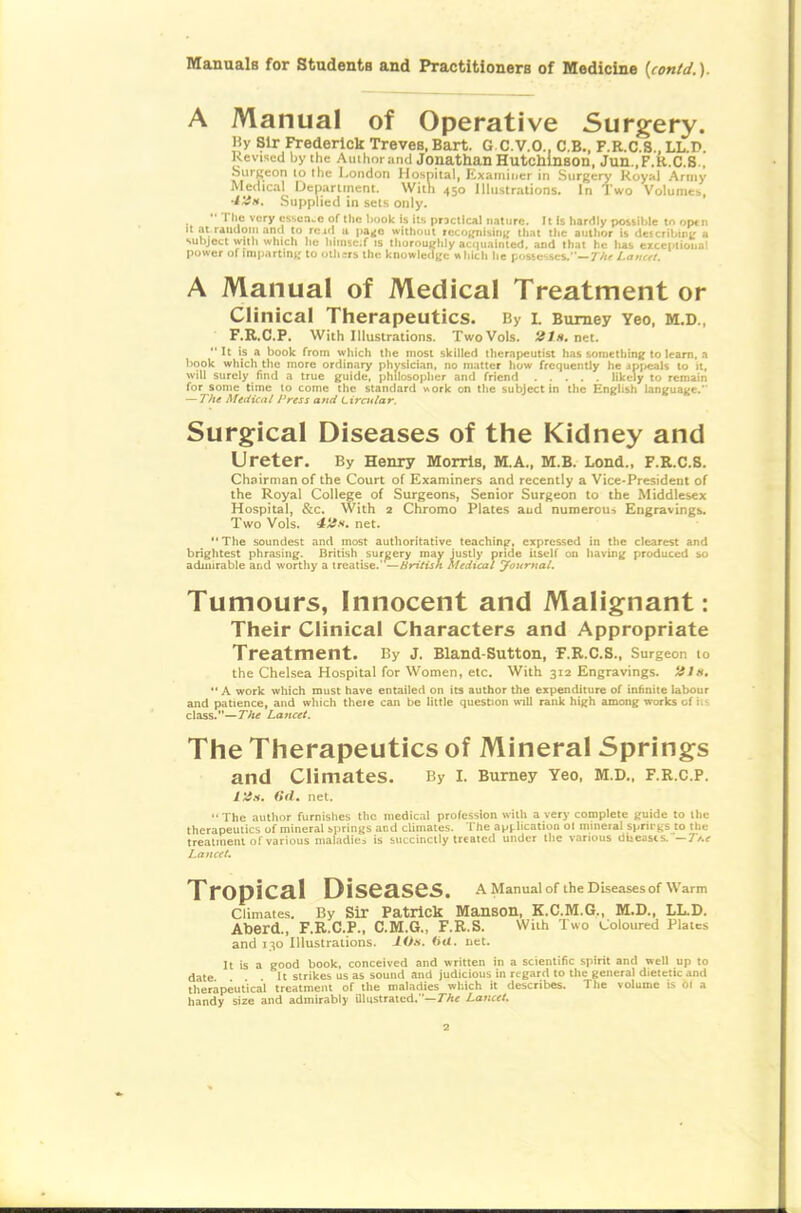 A Manual of Operative Surgery. liy Sir Frederick Treves, Bart. G C.V.O., C.B., F.R.C.S., LL.D Revised by the AiiiimratKi Jonathan Hutcmnson, Jun.,F.R.C.8., SiirKeon lo tlic London Hospital, lixaniincr in Surgery Koyal Army Medical Department. With 450 Illustrations. In Two Volumeb, ■i'Jx. Supplied in sets only. '■ Tlie very essence of the liook is its prjcllcal nature. It is liardly possible tn op«n It at raiulom and to re id a pa^o withnul iccoifnisin;; that the author is describmi; a sulijett with which lie hiniscf is thoroughly aci|uainled, and that he has eiceptioiial power of imparting to otiicrs the knowletlgc » hich he possesses.—77ir Lamtt. A Manual of Medical Treatment or Clinical Therapeutics. By i. Bumey Yeo, M.D., F.R.C.P. With Illustrations. Two Vols. net. It is a book from which tlie most skilled therapeutist has soniethini; to learn, a book which the more ordinary physician, no matter how frequently he appeals 10 it, will surely find a true guide, philosopher and friend likely to remain for some time to come the standard »ork on the subject in the English language. — The Medical Press and Lircttlar. Surgical Diseases of the Kidney and Ureter. By Henry Morris, M.A., M.B. Lond., F.R.C.S. Chairman of the Court of Examiners and recently a Vice-President of the Royal College of Surgeons, Senior Surgeon to the Middlesex Hospital, &c. With 2 Chromo Plates and numerous Engravings. Two Vols. net. •* The soundest and most authoritative teaching, expressed in the clearest and brightest phrasing. British surgery may Justly pride itself on having produced so admirable and worthy a treatise.' —Hritish Medical yournal. Tumours, Innocent and Malignant: Their Clinical Characters and Appropriate Treatment. By J. Bland-Sutton, F.E.C.S.. Surgeon to the Chelsea Hospital for Women, etc. With 312 Engravings. JJ/«. *' A work which must have entailed on its author the expenditure of infinite labour and patience, and which theie can be little question wnll rank high among works of ii- class.—The Lancet. The Therapeutics of Mineral Springs and Climates. By I. Bumey Yeo, M.D., F.R.C.F. Vis. dd. net. The author furnishes the medical profession with a very complete guide to llie therapeutics of mineral springs and climates. The api-lication ol mineral springs to the trealnient of various maladies is succinctly treated under tlie various diieasts.—7/.« Lancet, Pl-QpiCal Diseases. a Manual of the Diseases of warm Climates. By Sir Patrick Manson, K.C.M.G., M.D., LL.D. Aberd., F.R.C.P., C.M.G., F.R.S. With Two Coloured Plates and 130 Illustrations. lOs. ftri. uet. It is a good book, conceived and written in a scientific spirit and well up to date It strikes us as sound and judicious in regard to the general dietetic and therapeutical treatment of the maladies which it describes. The volume is 01 a handy size and admirably illustrated.—rA« Lancet.