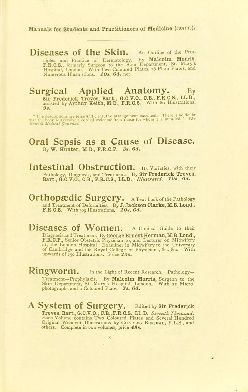 Diseases of the Skin. An OutUne of tUe Prin- ciples and Practice of Dermatology'. By MalCOlm MorriS. F.R.C.S., formerly Surgeon to the Skin Department, St. Marys Hospital, London. With Two Coloured Plates, 36 Plain Plates, and Numerous lUusti vtions. 10a. dd, net. Surgical Applied Anatomy. By Sir Frederick Treves, Bart., G.C.V.O., C.B., F.R.C.S., LL.D., assisted by Arthur Keitll, M.D., F.R.C.S. With 80 Illustrations. 9a. '• The deicrlptioiis .ire terse and cle.ir, the arr.inuement excellent. There is no doubt that the biok will receive a corJial welcome from those for whom it is intended, —rh: }Iritish Miiiicai yournal. Oral Sepsis as a Cause of Disease. By W. Hunter. M.D., F.R.C.P. 3s. 6rf. Intestinal Obstruction. Its Varieties, with their Pathology, Diagnosis, and Treatment. By Sir Frederick Treves, Bart., G.C.V.O., C.B., F.R.C.S., LL.D. Illustrated. 10s. Od. Orthopaedic Surgery. A Text-book of the Pathology and Treatment of Deformities. By J. JackSOn Clarke, M.B. Lond., F.R.C.S. With309 Illustrations. 10a. Gd. Diseases of Women, a cunicai Guide to their Diagnosis and Treatment. By George Emest Herman, M.B. Lond., F.R.C.P., Senior Obstetric Physician to, and Lecturer on Midwifery at, the London Hospital ; Examiner in Midwifery to the University of Cambridge and the Royal College of Physicians, &c. &c. With upwards of 250 Illustrations. Price >!5s. worm. In the Light of Recent Research. Pathology— Treatment—Prophylaxis. By MalCOlm Morris, Surgeon to the Skin Department, St. Mary's Hospital, London. With 22 Micro- photographs and a Coloured Plate, 7a. Gd, A System of Surgery. Edited by Sir Frederick Treves, Bart.,G.C.V.O., C.B.,F.R.C.S.,LL.D. Seventh Thousand. Each Volume contains Two Coloured Plates and Several Hundred Original Woodcut Illustrations by Charles Bbrjeau, F.L.S., and others. Complete in two volumes, price 4:Sa,