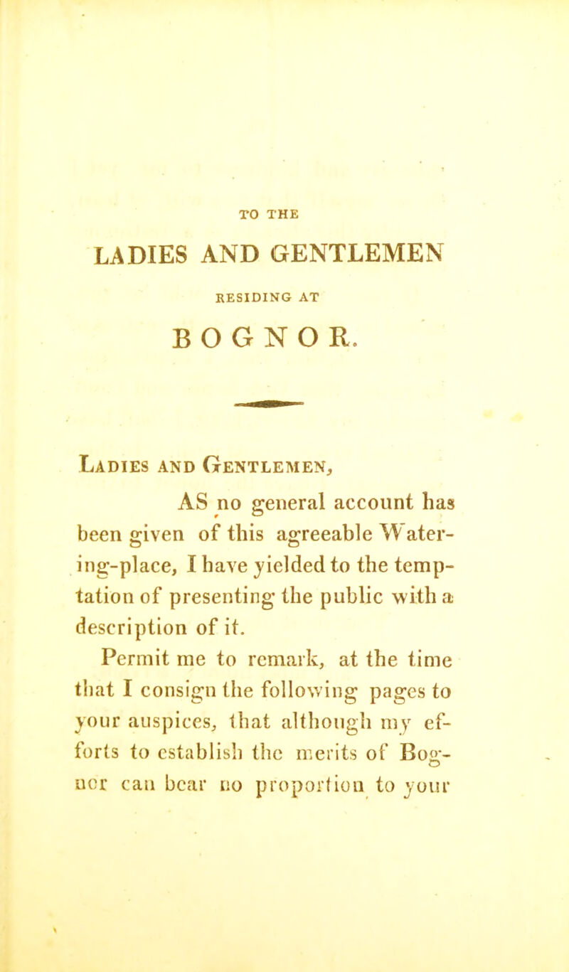 TO THE LADIES AND GENTLEMEN RESIDING AT B O G N O R. Ladies and Gentlemen, AS no general account has been given of this agreeable Water- ing-place, I have yielded to the temp- tation of presenting the public with a description of it. Permit me to remark, at the time that I consign the following pages to your auspices, that although my ef- forts to establish the merits of Bog- ucr can bear no proportion to your