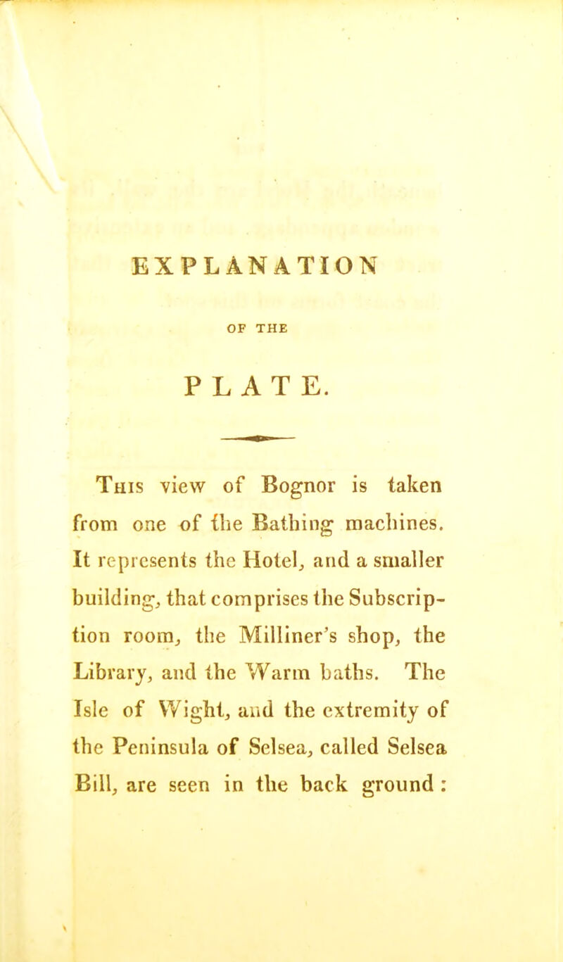 EXPLANATION OF THE PLATE. This view of Bognor is taken from one of the Bathing machines. It represents the Hotels and a smaller buildings that comprises the Subscrip- tion roomj the Milliner’s shop, the Library, and the Warm baths. The Isle of Wight, and the extremity of the Peninsula of Selsea, called Selsea Bill, are seen in the back ground :