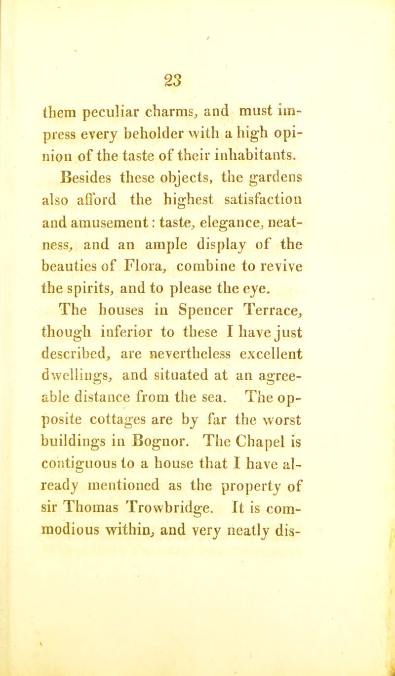 them peculiar charms, and must im- press every beholder with a high opi- nion of the taste of their inhabitants. Besides these objects, the gardens also afford the highest satisfaction and amusement: taste, elegance, neat- ness, and an ample display of the beauties of Flora, combine to revive the spirits, and to please the eye. The houses in Spencer Terrace, though inferior to these I have just described, are nevertheless excellent dwellings, and situated at an agree- able distance from the sea. The op- posite cottages are by far the worst buildings in Bognor. The Chapel is contiguous to a house that I have al- ready mentioned as the property of sir Thomas Trowbridge. It is com- modious within, and very neatly dis-