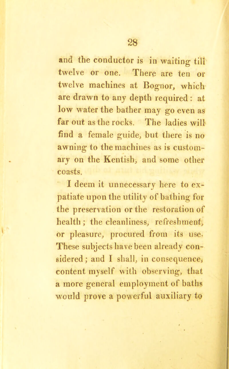 and the conductor is in waitinjr till twelve or one. There are ten or twelve machines at Bognor, which are drawn to any depth required: at low water the bather may go even as far out as the rocks. The ladies will find a female guide^ but there is no awning to the machines as is custom- ary on the Kentish, and some other coasts. I deem it unnecessary here to ex- patiate upon the utility of bathing for the preservation or the restoration of health ; the cleanliness, refreshment, or pleasure, procured from its use. These subjects have been already con- sidered ; and I shall, in consequencej content myself with observing, that a more general employment of baths would prove a powerful auxiliary to