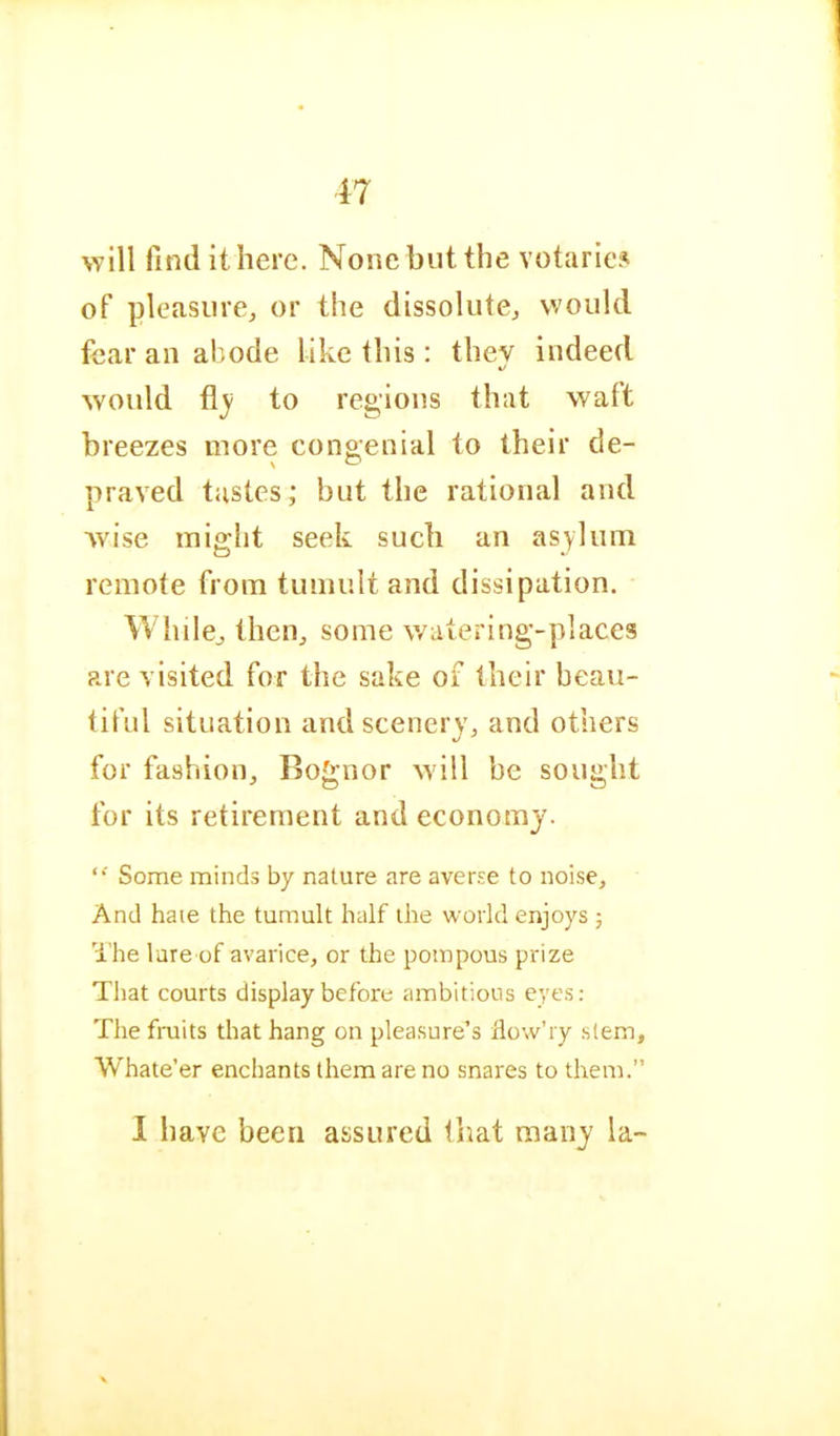 will find it here. None but the votaric.^ of pleasure, or the dissolute, would fear an abode like this: thev indeed %/ would flj to regions that waft breezes more congenial to their de- praved tastes; but the rational and wise might seek such an asylum remote from tumult and dissipation. While, then, some watering-places are visited for the sake of their beau- tiful situation and scenery, and others for fashion, Bognor w'ill be sought for its retirement and economy. Some minds by nature are averse to noise. And hate the tumult half the world enjoys ; 'i’he lure of avarice, or the pompous prize That courts display before ambitious eyes: The fruits that hang on pleasure’s dow’ry stem, Whate’er enchants them are no snares to them.” I have been assured that many la-