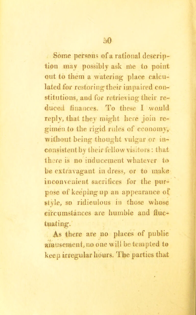 Some persons of a rational descrip- tion may possibly ask rOe to point out to them a watering place calcu- lated for restoring their impaired con- stitutions, and for retrieving their re- duced hnances. To these I wo.uld reply, that the}' might here join re- gimen to the rigid rules of economy, without being thought vulgar or in- consistent by their fellow visitors ; that there is no inducement whatever to be extravagant in dress, or to make inconvenient sacrifices for the pur- pose of keeping up an appearance of style, so ridiculous in those whose circumstances are humble and fluc- tuating. As there are no places of public amuseraent, no one will be tempted to keep irregular hours. The parties that