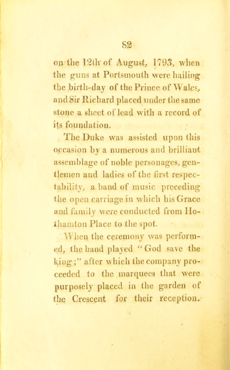 on the 12tlr of August^ 1795, when the guns at Portsmouth were hailing the birth-day of the Prince of Wales, and Sir Richard placed under the same stone a sheet of lead with a record of its foundation. The Duke was assisted upon this occasion by a numerous and brilliant assemblage of noble personages, gen- tlemen and ladies of the first respec- tability, a band of music preceding the open carriage in which his Grace and family were conducted from Ho- thamton Place to the spot. When the ceremony was perform- ed, the band played ^‘^God save the kingafter w hich the company pro- ceeded to the marquees that w'ere purposely placed in the garden of the Crescent for their reception.