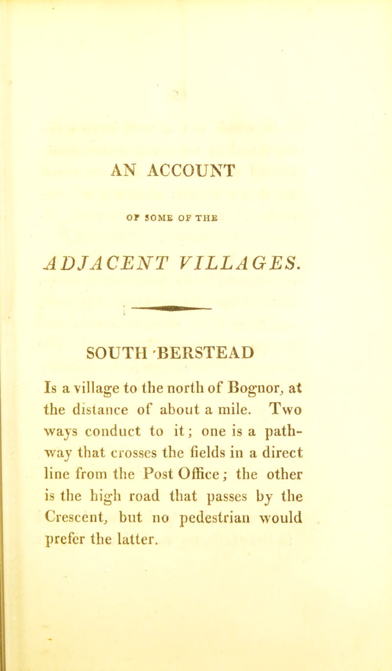 AN ACCOUNT or SOME OF THE ADJACENT VILLAGES. SOUTH BERSTEAD Is a village to the north of Bognor^ at the distance of about a mile. Two ways conduct to it; one is a path- way that crosses the fields in a direct line from the Post Office; the other is the high road that passes by the Crescent, but no pedestrian would prefer the latter.