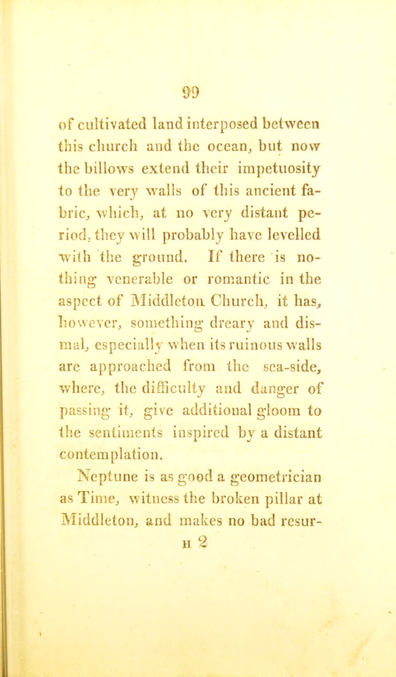 of cultivated land interposed between this church and the ocean, but now the billows extend their impetuosity to the very walls of this ancient fa- bric, which, at no very distant pe- riod, they will probably have levelled with the ground. If there is no- thing venerable or romantic in the aspect of IMiddletoii Church, it has, liowever, something dreary and dis- mal, especially when its ruinous walls are approached from the sea-side, where, the difficulty and danger of passing it, give additional gloom to the sentiments inspired b}^ a distant contemplation. Neptune is as good a geometrician as Time, witness the broken pillar at Middleton, and makes no bad resur- H 2