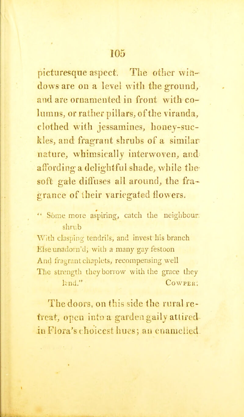 picturesque aspect. The other win- dows are on a level witli the ground^ and are ornamented in front with co- lumns, or rather pillars, of the \ iranda, clothed with jessamines, Iioney-suc- kles, and fragraiit shrubs of a similar nature, whimsically interwoven, and afiordinga delightful shade, while the- soft gale difliises ail around, the fra- grance of their variegated tiowers. “ Some move aspiring, catch the neighbour shrub With clasping tendrils, and invest his branch Klse unadorn’d, with a many gay festoon And fragrant chaplets, recompensing well The strength they borrow with the grace they lend.” CowPEK. The doors, on this side the rural re- treat, open intt) a garden gaily attired in Flora’s ( hoicest hues; an enanielied