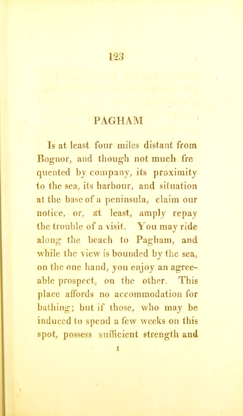 123 PAGHAM Is at least four miles distant from Bog’noi j and though not much fre quented by companjj its proximity to the sea, its harbour, and situation at the base of a peninsula, claim our notice, or, at least, amply repay the trouble of a visit. Aou may ride along the beach to Pagham, and while the view is bounded by the sea, on the one hand, you enjoy an agree- able prospect, on the other. This place aflbrds no accommodation for bathing; but if those, who may be induced to spend a few weeks on this spot, possess sufficient strength and