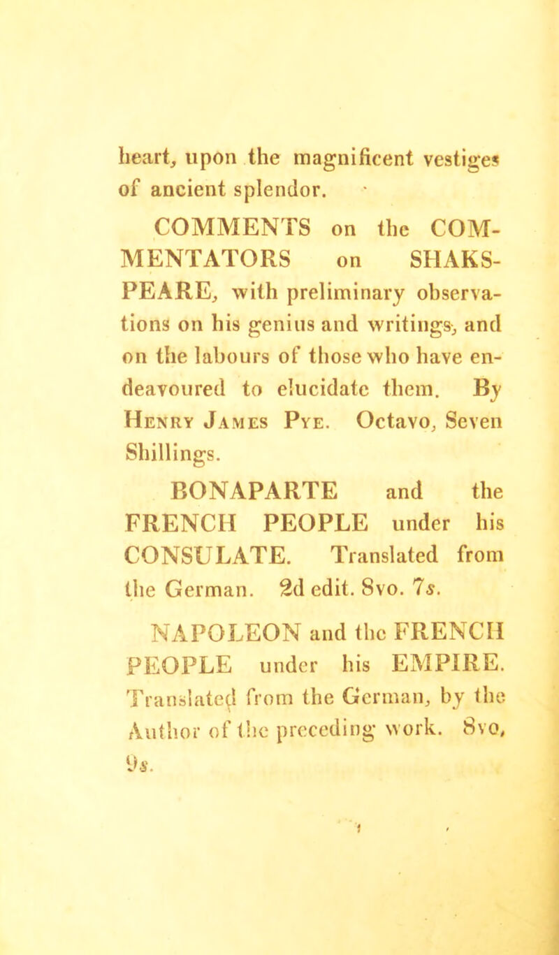 heart, upon the magnificent vestige? of ancient splendor. COMMENTS on the COM- MENTATORS on SHAKS- PEARE, with preliminary observa- tions on his genius and writings, and on the labours of those who have en- deavoured to elucidate them. By Henry James Pye. Octavo, Seven Shillings. BONAPARTE and the FRENCH PEOPLE under his CONSULATE. Translated from the German. 2d edit. Svo. 7s. NAPOLEON and the FRENCH PEOPLE under his EMPIRE. Translated from the German, by the Author of t!ic preceding work. Svo, Vs.