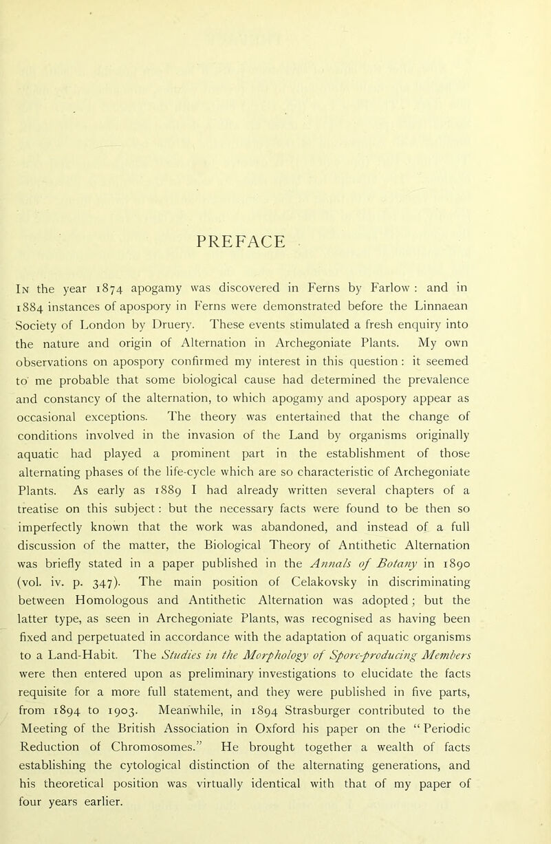 PREFACE In the year 1874 apogamy was discovered in Ferns by Farlow : and in 1884 instances of apospory in Ferns were demonstrated before the Linnaean Society of London by Druery. These events stimulated a fresh enquiry into the nature and origin of Alternation in Archegoniate Plants. My own observations on apospory confirmed my interest in this question : it seemed to me probable that some biological cause had determined the prevalence and constancy of the alternation, to which apogamy and apospory appear as occasional exceptions. The theory was entertained that the change of conditions involved in the invasion of the Land by organisms originally aquatic had played a prominent part in the establishment of those alternating phases of the life-cycle which are so characteristic of Archegoniate Plants. As early as 1889 I had already written several chapters of a treatise on this subject : but the necessary facts were found to be then so imperfectly known that the work was abandoned, and instead of a full discussion of the matter, the Biological Theory of Antithetic Alternation was briefly stated in a paper published in the Annals of Botany in 1890 (vol. iv. p. 347). The main position of Celakovsky in discriminating between Homologous and Antithetic Alternation was adopted ; but the latter type, as seen in Archegoniate Plants, was recognised as having been fixed and perpetuated in accordance with the adaptation of aquatic organisms to a Land-Habit. The Studies in the Morphology of Spore-producing Members were then entered upon as preliminary investigations to elucidate the facts requisite for a more full statement, and they were published in five parts, from 1894 to 1903. Meanwhile, in 1894 Strasburger contributed to the Meeting of the British Association in Oxford his paper on the “ Periodic Reduction of Chromosomes.” He brought together a wealth of facts establishing the cytological distinction of the alternating generations, and his theoretical position was virtually identical with that of my paper of four years earlier.