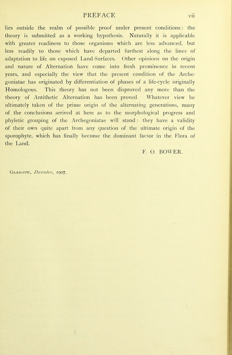 lies outside the realm of possible proof under present conditions: the theory is submitted as a working hypothesis. Naturally it is applicable with greater readiness to those organisms which are less advanced, but less readily to those which have departed furthest along the lines of adaptation to life on exposed Land-Surfaces. Other opinions on the origin and nature of Alternation have come into fresh prominence in recent years, and especially the view that the present condition of the Arche- goniatae has originated by differentiation of phases of a life-cycle originally Homologous. This theory has not been disproved any more than the theory of Antithetic Alternation has been proved Whatever view be ultimately taken of the prime origin of the alternating generations, many of the conclusions arrived at here as to the morphological progress and phyletic grouping of the Archegoniatae will stand : they have a validity of their own quite apart from any question of the ultimate origin of the sporophyte, which has finally become the dominant factor in the Flora of the Land. F. O. BOWER. Glasgow, December, 1907.