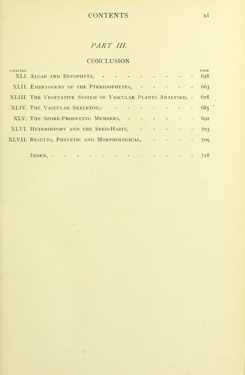 PART III. CONCLUSION CHAPTER PAGE XLI. Algae and Bryophyta, 658 XLII. Embryogeny of the Pteridophytes, 663 XLI 11. The Vegetative System of Vascular Plants Analysed, - 678 XLIV. The Vascular Skeleton,- 685 XLV. The Spore-Producing Members, 692 XLVI. Heterosporv and the Seed-Habit, 703 XLVII. Results, Phyletic and Morphological, .... 709 Index, 7I8