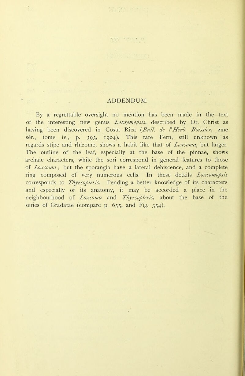 ADDENDUM. By a regrettable oversight no mention has been made in the text of the interesting new genus Loxsomopsis, described by Dr. Christ as having been discovered in Costa Rica {Bull, de VHerb. Boissier, 2me ser., tome iv.., p. 393, 1904). This rare Fern, still unknown as regards stipe and rhizome, shows a habit like that of Loxsoma, but larger. The outline of the leaf, especially at the base of the pinnae, shows archaic characters, while the sori correspond in general features to those of Loxsoma; but the sporangia have a lateral dehiscence, and a complete ring composed of very numerous cells. In these details Loxsoi?iopsis corresponds to Thyrsopteris. Pending a better knowledge of its characters and especially of its anatomy, it may be accorded a place in the neighbourhood of Loxsoma and Thyrsopteris, about the base of the series of Gradatae (compare p. 655, and Fig. 354).