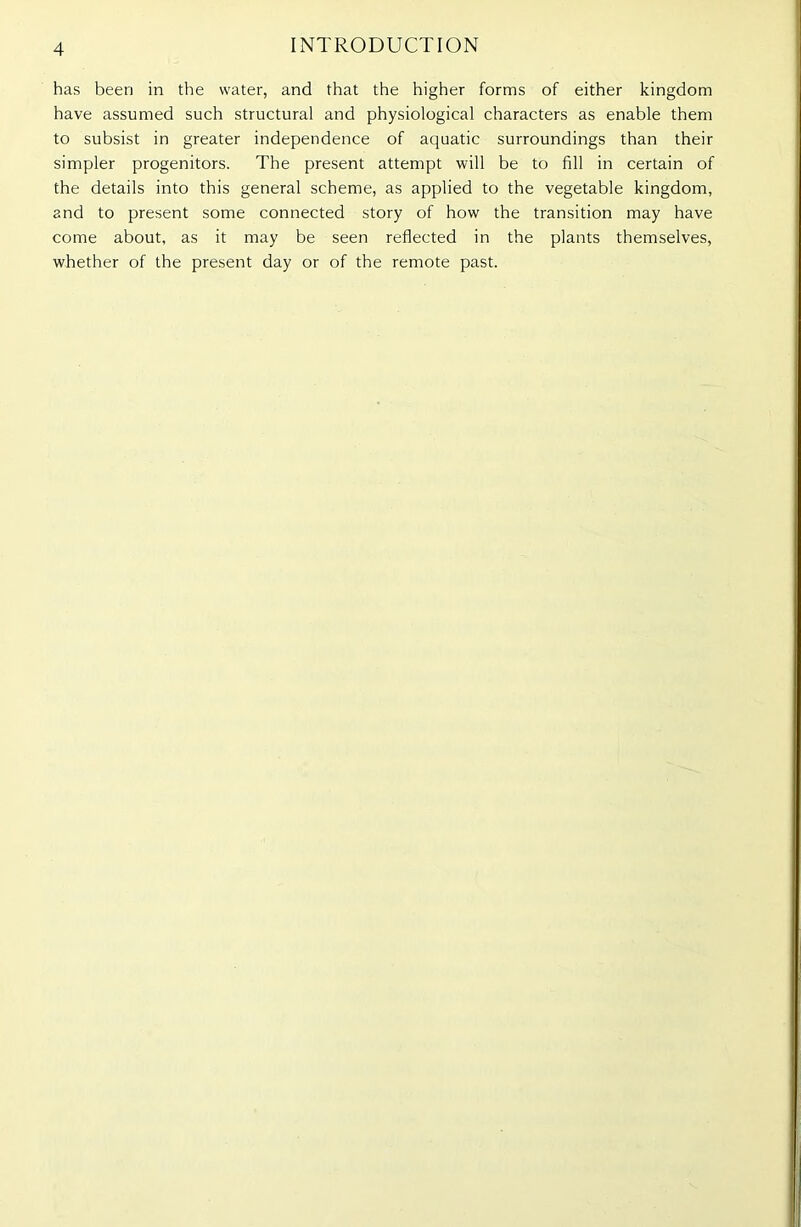 has been in the water, and that the higher forms of either kingdom have assumed such structural and physiological characters as enable them to subsist in greater independence of aquatic surroundings than their simpler progenitors. The present attempt will be to fill in certain of the details into this general scheme, as applied to the vegetable kingdom, and to present some connected story of how the transition may have come about, as it may be seen reflected in the plants themselves, whether of the present day or of the remote past.