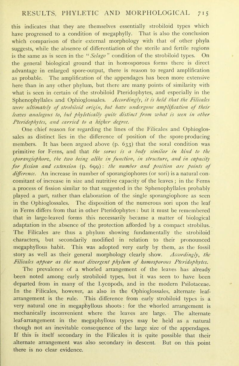 this indicates that they are themselves essentially strobiloid types which have progressed to a condition of megaphylly. That is also the conclusion which comparison of their external morphology with that of other phyla suggests, while the absence of differentiation of the sterile and fertile regions is the same as is seen in the “ Selago ” condition of the strobiloid types. On the general biological ground that in homosporous forms there is direct advantage in enlarged spore-output, there is reason to regard amplification as probable. The amplification of the appendages has been more extensive here than in any other phylum, but there are many points of similarity with what is seen in certain of the strobiloid Pteridophytes, and especially in the Sphenophyllales and Ophioglossales. Accordingly, it is held that the Filicales were ultimately of strobiloid origin, but have undergone amplification of their leaves analogous to, but phyletically quite distinct from what is seen in other Pteridophytes, and carried to a higher degree. One chief reason for regarding the lines of the Filicales and Ophioglos- sales as distinct lies in the difference of position of the spore-producing members. It has been argued above (p. 633) that the soral condition was primitive for Ferns, and that the sorus is a body similar in hind to the sporangiophore, the two being alike in function, in structure, and in capacity for fission and extension (p. 699): the ?iumber and position are points of difference. An increase in number of sporangiophores (or sori) is a natural con- comitant of increase in size and nutritive capacity of the leaves; in the Ferns a process of fission similar to that suggested in the Sphenophyllales probably played a part, rather than elaboration of the single sporangiophore as seen in the Ophioglossales. The disposition of the numerous sori upon the leaf in Ferns differs from that in other Pteridophytes : but it must be remembered that in large-leaved forms this necessarily became a matter of biological adaptation in the absence of the protection afforded by a compact strobilus. The Filicales are thus a phylum showing fundamentally the strobiloid characters, but secondarily modified in relation to their pronounced megaphyllous habit. This was adopted very early by them, as the fossil story as well as their general morphology clearly show. Accordingly, the Filicales appear as the most divergent phylum of homosporous Pteridophytes. The prevalence of a whorled arrangement of the leaves has already- been noted among early strobiloid types, but it was seen to have been departed from in many of the Lycopods, and in the modern Psilotaceae. In the Filicales, however, as also in the Ophioglossales, alternate leaf- arrangement is the rule. This difference from early strobiloid types is a very natural one in megaphyllous shoots : for the whorled arrangement is mechanically inconvenient where the leaves are large. The alternate leaf-arrangement in the megaphyllous types may be held as a natural though not an inevitable consequence of the large size of the appendages. If this is itself secondary in the Filicales it is quite possible that their alternate arrangement was also secondary in descent. But on this point there is no clear evidence.