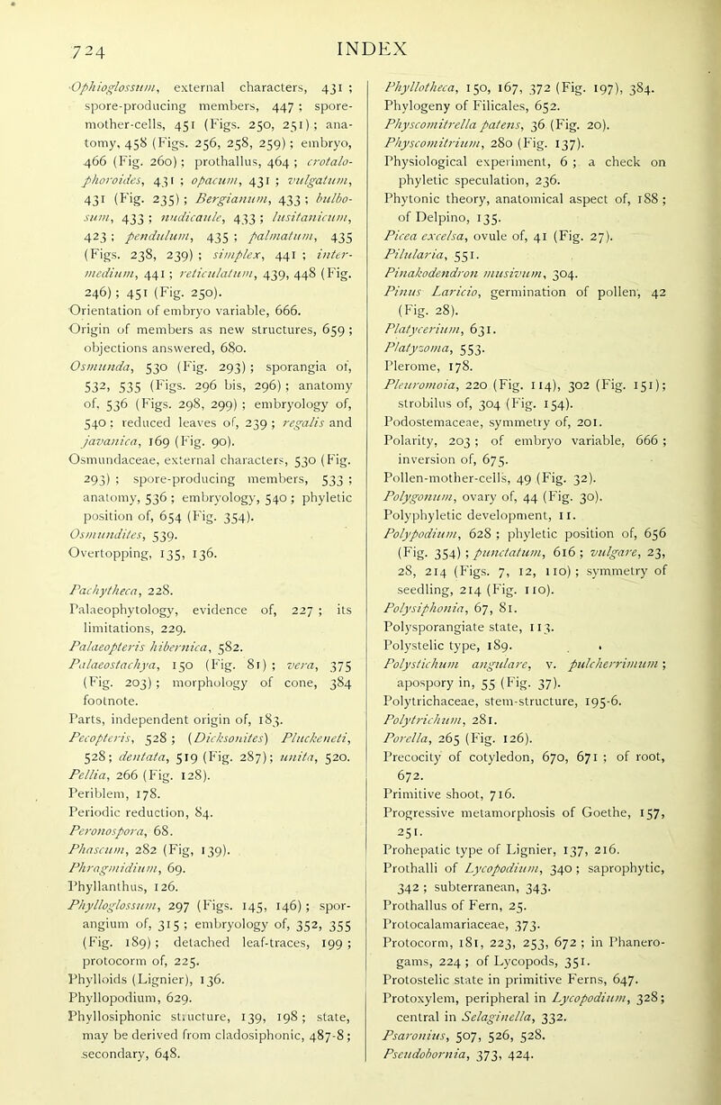 - Oph ioglossum, external characters, 431 ; spore-producing members, 447 ; spore- mother-cells, 451 (Figs. 250, 251); ana- tomy, 458 (Figs. 256, 258, 259) ; embryo, 466 (Fig. 260); prothallus, 464 ; crotalo- phoroides, 431 ; ofiacum, 431 ; vulgatum, 431 (Fig- 23S) 1 Bergianum, 433 ; bulbo- sum, 433 ; nndicaule, 433 ; lusitanicum, 423 ; pendulum, 435 ; palmatum, 435 (Figs. 238, 239) ; simplex, 441 ; inter- medium, 441 ; reticulatum, 439, 448 (Fig. 246); 451 (Fig. 250). Orientation of embryo variable, 666. Origin of members as new structures, 659 ; objections answered, 680. Osmunda, 530 (Fig. 293) ; sporangia of, 532i 535 (Figs. 296 bis, 296) ; anatomy of, 536 (Figs. 298, 299) ; embryology of, 540 ; reduced leaves of, 239 ; regalis and javanica, 169 (Fig. 90). Osmundaceae, external characters, 530 (Fig. 293) ; spore-producing members, 533 ; anatomy, 536 ; embryology, 540 ; phyletic position of, 654 (Fig. 354). Osmundiles, 539. Overtopping, 135, 136. Fachytheca, 228. Talaeophytology, evidence of, 227 ; its limitations, 229. Palaeopleris hibernica, 582. Palaeostachya, 150 (Fig. 81) ; vera, 375 (Fig. 203) ; morphology of cone, 384 footnote. Parts, independent origin of, 183. Pecopteris, 528 ; (Dicksonites) Pluckeneti, 528; dentata, 519 (Fig. 287); unitn, 520. Pellia, 266 (Fig. 128). Periblem, 178. Periodic reduction, 84. Peronospora, 68. Phascum, 282 (Fig, 139). Phragmidium, 69. Phyllanthus, 126. Phylloglossum, 297 (Figs. 145, 146); spor- angium of, 315 ; embryology of, 352, 355 (Fig. 189) ; detached leaf-traces, 199 ; protocorm of, 225. Phylloids (Lignier), 136. Phyllopodium, 629. Phvllosiphonic structure, 139, 198 ; state, may be derived from cladosiphonic, 487-8; .secondary, 648. Phyllotheca, 150, 167, 372 (Fig. 197), 384. Phylogeny of Filicales, 652. Physcomitrellapatens, 36 (Fig. 20). Physcomitrium, 280 (Fig. 137). Physiological experiment, 6 ; a check on phyletic speculation, 236. Phytonic theory, anatomical aspect of, 188 ; of Delpino, 135. Picea excelsa, ovule of, 41 (Fig. 27). Pilularia, 551. Pinakodendron musivum, 304. Finns Laricio, germination of pollen, 42 (Fig. 28). Platycerium, 631. Platyzoma, 553. Plerome, 178. Pletiromoia, 220 (Fig. 114), 302 (Fig. 151); strobilus of, 304 (F'ig. 154). Podostemaceae, symmetry of, 201. Polarity, 203 ; of embryo variable, 666 ; inversion of, 675. Pollen-mother-cells, 49 (Fig. 32). Polygonum, ovary of, 44 (Fig. 30). Polyphyletic development, II. Polypodium, 628 ; phyletic position of, 656 (Fig. 354) ; punctatum, 616 ; vulgare, 23, 2S, 214 (Figs. 7, 12, 110); symmetry of seedling, 214 (Fig. no). Polysiphonia, 67, 81. Polysporangiate state, 113. Polystelic type, 189. . Polystichum angulare, v. pulcherrimum ; apospory in, 55 (Fig. 37). Polytrichaceae, stem-structure, 195-6. Polytrich um, 281. Porella, 265 (Fig. 126). Precocity of cotyledon, 670, 671 ; of root, 672. Primitive shoot, 716. Progressive metamorphosis of Goethe, 157, 25i- Prohepatic type of Lignier, 137, 216. Prothalli of Lycopodium, 340 ; saprophytic, 342 ; subterranean, 343. Prothallus of Fern, 25. Protocalamariaceae, 373. Protocorm, 181, 223, 253, 672; in Phanero- gams, 224; of Lycopods, 351. Protostelic state in primitive Ferns, 647. Protoxylem, peripheral in Lycopodium, 328; central in Selaginella, 332. Psaronius, 507, 526, 528. Pseudobornia, 373, 424.