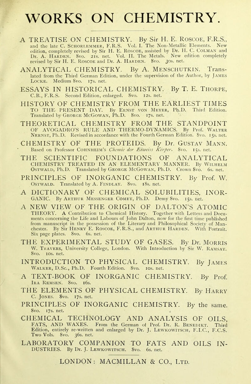 WORKS ON CHEMISTRY. A TREATISE ON CHEMISTRY. By Sir H. E. ROSCOE, F.R.S., and the late C. Schorlemmer, F. R.S. Vol. I. The Non-Metallic Elements. New edition, completely revised by Sir H. E. Roscoe, assisted by Dr. II. C. Colman and Dr. A. Harden. 8vo. 21s. net. Vol. II. The Metals. New edition completely revised by Sir H. E. Roscoe and Dr. A. Harden. 8vo. 30s. net. ANALYTICAL CHEMISTRY. By A. Menschutkin. Trans- lated from the Third German Edition, under the supervision of the Author, by James Locke. Medium 8vo. 17s. net. ESSAYS IN HISTORICAL CHEMISTRY. By T. E. Thorpe, C.B., F.R.S. Second Edition, enlarged. 8vo. 12s. net. HISTORY OF CHEMISTRY FROM THE EARLIEST TIMES TO THE. PRESENT DAY. By Ernst von Meyer, PlpD. Third Edition. Translated by George McGowan, Ph.D. 8vo. 17s. net. THEORETICAL CHEMISTRY FROM THE STANDPOINT OF AVOGADRO’S RULE AND THERMO-DYNAMICS. By Prof. Walter Nernst, Ph.D. Revised in accordance with the Fourth German Edition. Svo. 15s.net. CHEMISTRY OF THE PROTEIDS. By Dr. Gustav Mann. Based on Professor Cohnheim’s Chemie der Eiweiss Kiirper. Svo. 15s. net. THE SCIENTIFIC FOUNDATIONS OF ANALYTICAL CHEMISTRY TREATED IN AN ELEMENTARY MANNER. By Wilhelm Ostwald, Ph.D. Translated by George McGowan, Ph.D. Crown Svo. 6s. net. PRINCIPLES OF INORGANIC CHEMISTRY. By Prof. W. Ostwald. Translated by A. Findlay. 8vo. 18s. net. A DICTIONARY OF CHEMICAL SOLUBILITIES, INOR- GANIC. By Arthur Messenger Comey, Ph.D. Demy 8vo. 15s. net. A NEW VIEW OF THE ORIGIN OF DALTON’S ATOMIC THEORY. A Contribution to Chemical History. Together with Letteis and Docu- ments concerning the Life and Labours of John Dalton, now for the first time published from manuscript in the possession of the Literary and Philosophical Society of Man- chester. By Sir Henry E. Roscoe, F.R.S., and Arthur Harden. With Portrait. Six page plates. 8vo. 6s. net. THE EXPERIMENTAL STUDY OF GASES. By Dr. Morris W. Travers, University College, London. With Introduction by Sir W. Ramsay. 8vo. 10s. net. INTRODUCTION TO PHYSICAL CHEMISTRY. By James Walker, D.Sc., Ph.D. Fourth Edition. 8vo. 10s. net. A TEXT-BOOK OF INORGANIC CHEMISTRY. By Prof. Ira Remsen. 8vo. 16s. THE ELEMENTS OF PHYSICAL CHEMISTRY. By Harry C. Jones. 8vo. 17s. net. PRINCIPLES OF INORGANIC CHEMISTRY. By the same. 8vo. 17s. net. CHEMICAL TECHNOLOGY AND ANALYSIS OF OILS, FATS, AND WAXES. From the German of Prof. Dr. R. Benedikt. Third Edition, entirely re-written and enlarged by Dr. J. Lewkowitsch, F.I.C., F.C.S. Two Vols. 8vo. 36s. net. LABORATORY COMPANION TO FATS AND OILS IN- DUSTRIES. By Dr. J. Lewkowitsch. 8vo. 6s. net.