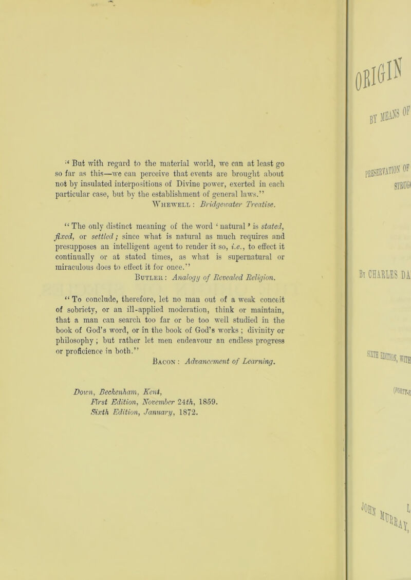 But with regard to the material world, we can at least go so far as this—we can perceive that events are brought about not by insulated interpositions of Divine power, exerted in each particular case, but by the establishment of general laws.” Whewell : Bridgewater Treatise. “ The only distinct meaning of the word ‘ natural * is stated, fixed, or settled; since what is natural as much requires and presupposes an intelligent agent to render it so, i.e., to effect it continually or at stated times, as what is supernatural or miraculous does to elfect it for once.” Butler: Analogy of Revealed Religion. “To conclude, therefore, let no mau out of a weak conceit of sobriety, or an ill-applied moderation, think or maintain, that a man can search too far or be too well studied in the book of God’s word, or in the book of God’s works ; divinity or philosophy; but rather let meu endeavour an endless progress or proficience in both.” Bacon : Advancement of Learning. Down, Beckenham. Kent, First Edition, November 24th, 1859. Sixth Edition, January, 1872.