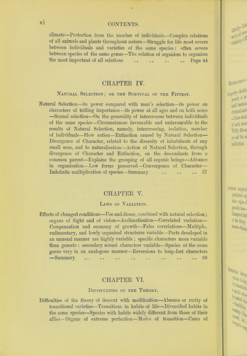 climate—Protection from the number of individuals—Complex relations of all animals and plants throughout nature—Struggle for life most severe between individuals and varieties of the same species : often severe between species of the same genus—The relation of organism to organism the most important of all relations .. .. .. .. Page 44 CHAPTER IV. Natural Selection; on the Survival of the Fittest. Natural Selection—its power compared with man’s selection—its power on characters of trifling importance—its power at all ages and on both sexes —Sexual selection—On the generality of intercrosses between individuals of the same species—Circumstances favourable and unfavourable to the results of Natural Selection, namely, intercrossing, isolation, number of individuals—Slow action—Extinction caused by Natural Selection— Divergence of Character, related to the diversity of inhabitants of any small area, and to naturalisation—Action of Natural Selection, through divergence of Character and Extinction, on the descendants from a common parent—Explains the grouping of all organic beings—Advance in organisation—Low forms preserved—Convergence of Character— Indefinite multiplication of species—Summary .. .. .. <37 CHAPTER V. Laws of Variation. Effects of changed conditions—Use and disuse, combined with natural selection; organs of flight and of vision—Acclimatisation—Correlated variation— Compensation and economy of growth—False correlations—Multiple, rudimentary, and lowly organised structures variable—Parts developed in an unusual manner are highly variable ; specific characters more variable than generic : secondary sexual characters variable—Species of the same genus vary in an analogous manner—Reversions to long-lost characters —Summary .. .. 98 CHAPTER VI. Difficulties of the Theory. Difficulties of the theory of descent with modification—Absence or rarity of transitional varieties—Transitions in habits of life—Diversified habits in the same species—Species with habits widely different from those of their allies—Organs of extreme perfection—Modes of transition—Cases of