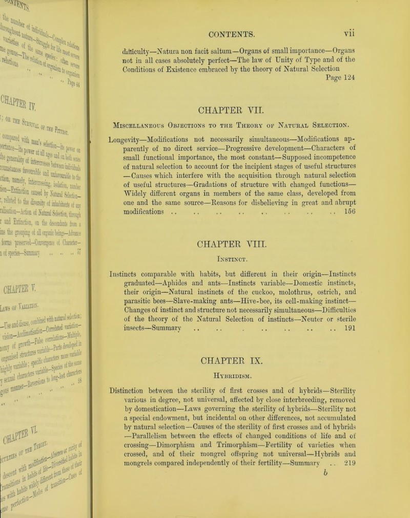 Reties •'O'W' Qous «►>«* S«i,S« “Wan  Page<4 °HAPTEh :ofin*V I?. iL OP ^gtnfiraUtyofinteJ^t j!taieits tcfliDjtaice i T!i! ftlTHsT. ■ 1 Extmcton caused by Xatml Selection— r? rehrtei t» the diTosity of inJuhikiib of m ralisation—Action oi Natural Selection, through r and Extinction, on the descendants from a in; the grouping oi all orgunc beings—Advance iormi preserved—Convergence oi Character— n oi jpecies—Summary 51 CHAPTER V. LATS OF TiBUWf- r combined with Mtun1 seWmi ] 86 g°® .^eis# Cgjfl® CCI& i of1 Tl In# rant?? difficulty—Natura non facit saltum—Organs of small importance—Organs not in all cases absolutely perfect—The law of Unity of Type and of the Conditions of Existence embraced by the theory of Natural Selection Page 124 CHAPTER VII. Miscellaneous Objections to the Theory of Natural Selection. Longevity—Modifications not necessarily simultaneous—Modifications ap- parently of no direct service—Progressive development—Characters of small functional importance, the most constant—Supposed incompetence of natural selection to account for the incipient stages of useful structures — Causes which interfere with the acquisition through natural selection of useful structures—Gradations of structure with changed functions— Widely different organs in members of the same class, developed from one and the same source—Reasons for disbelieving in great and abrupt modifications .. 156 CHAPTER VIII. Instinct. Instincts comparable with habits, hut different in their origin—Instincts graduated—Aphides and ants.—Instincts variable—Domestic instincts, their origin—Natural instincts of the cuckoo, molothrus, ostrich, and parasitic bees—Slave-making ants—Ilive-bee, its cell-making instinct— Changes of instinct and structure not necessarily simultaneous—Difficulties of the theory of the Natural Selection of instincts—Neuter or sterile insects—Summary .. .. . .. .. .. .. 191 CHAPTER IX. Hybridism. Distinction between the sterility of first crosses and of hybrids—Sterility various in degree, not universal, affected by close interbreeding, removed by domestication—Laws governing the sterility of hybrids—Sterility not a special endowment, but incidental on other differences, not accumulated by natural selection—Causes of the sterility of first crosses and of hybrids ■—Parallelism between the effects of changed conditions of life and of crossing—Dimorphism and Trimorphism—Fertility of varieties when crossed, and of their mongrel offspring not universal—Hybrids and mongrels compared independently of their fertility—Summary .. 219 b