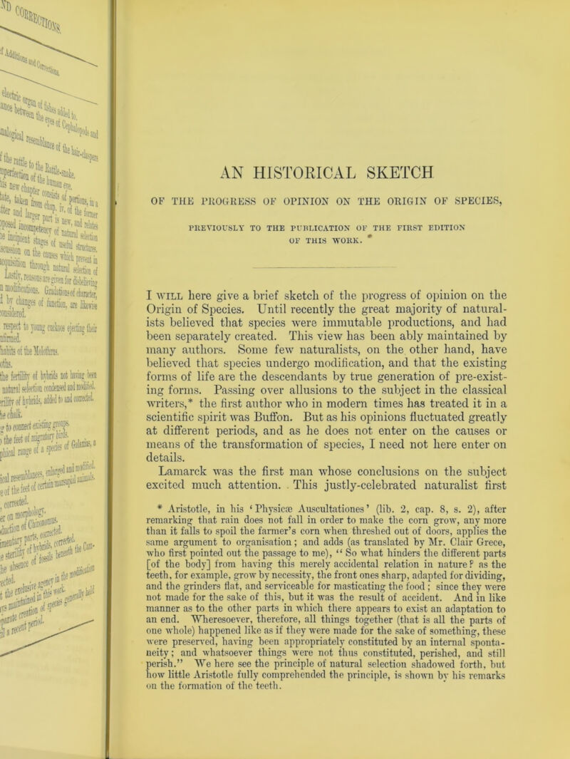 AN HISTORICAL SKETCH file ,(Vs i-snale, ^ DeirckJ OF THE PROGRESS OF OPINION ON THE ORIGIN OF SPECIES, acnssion ontWa^S Jf^lS/lTU Offl mr**i t I* 1 1> ■ a mo 1 by changes of function, are lfee Meral. ispcct to young cocks ejecting their nfiiraed. hahits oi the Molothras. oils. the fertility of hybrids not taring been natural selection condensed and moM. 'rilify of hybrids, added to and corrected. he chalk. PREVIOUSLY TO THE PUBLICATION OP THE FIRST EDITION OF THIS WORK. I will here give a brief sketch of the progress of opinion on the Origin of Species. Until recently the great majority of natural- ists believed that species were immutable productions, and had been separately created. This view lias been ably maintained by many authors. Some few naturalists, on the other hand, have believed that species undergo modification, and that the existing forms of life are the descendants by true generation of pre-exist- ing forms. Passing over allusions to the subject in the classical writers,* the first author who in modern times has treated it in a scientific spirit was Buffon. But as his opinions fluctuated greatly at different periods, and as he does not enter on the causes or means of the transformation of species, I need not here enter on details. Lamarck was the first man whose conclusions on the subject excited much attention. This justly-celebrated naturalist first * Aristotle, in his ‘Physic® Auscultationes’ (lib. 2, cap. 8, s. 2), after remarking that rain does not fall in order to make the corn grow, any more than it fails to spoil the fanner’s corn when threshed out of doors, applies the same argument to organisation; and adds (as translated by Mr. Clair Grece, who first pointed out the passage to me), “ So what hinders the different parts [of the body] from having this merely accidental relation in nature P as the teeth, for example, grow by necessity, the front ones sharp, adapted for dividing, and the grinders fiat, and serviceable for masticating the food ; since they were not made for the sake of this, but it was the result of accident. And in like manner as to the other parts in which there appears to exist an adaptation to an end. Wheresoever, therefore, all things together (that is all the parts of one whole) happened like as if they were made for the sake of something, these were preserved, having been appropriately constituted by an internal sponta- neity ; and whatsoever things were not thus constituted, perished, and still perish.” We here see the principle of natural selection shadowed forth, hut now little Aristotle fully comprehended the principle, is shown by his remarks on the formation of the teeth.