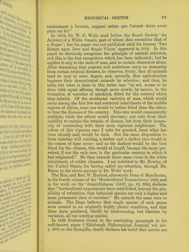 ?d in liis ‘ Life,' written k liis vrhat we call species are various It was not until 1838 that he JD10 foi® Jiave not ta U ings. Geoffrov seems to hare Ua'1w5 w 3W undergoing moaifiia- | ie a reserver ’un lad- 405, i^StA HISTORICAL SKETCH. XV entierement a l’avenir, suppose rneme que l’avenir cloive avoir prise sur lui.” In 1813, Dr. W. C. Wells read before the Royal Society ‘An Account of a White female, part of whose skin resembles that of a Negro’; but his paper was not published until his famous ‘Two Essays upon Dew and Single Vision’ appeared in 1818- In this paper he distinctly recognises the principle of natural selection, and this is the first recognition which has been indicated; but he applies it only to the races of man, and to certain characters alone. After remarking that negroes and mulattoes enjoy an immunity from certain tropical diseases, he observes, firstly, that all animals tend to vary in some degree, and, secondly, that agriculturists improve their domesticated animals by selection; and then, he adds, but what is done in this latter case “by art, seems to be done with equal efficacy, though more slowly, by nature, in the formation of varieties of mankind, fitted for the country which they inhabit. Of the accidental varieties of man, which would occur among the first few and scattered inhabitants of the middle regions of Africa, some one would be better fitted than the others to bear the diseases of the country. This race would consequently multiply, while the others would decrease; not only from their inability to sustain the attacks of disease, but from their incapa- city of contending with their more vigorous neighbours. The colour of this vigorous race I take for granted, from what has been already said, would be dark. But the same disposition to form varieties still existing, a darker and a darker race would in the course of time occur: and as the darkest would be the best fitted for the climate, this would at length become the most pre- valent, if not the only race, in the particular country in which it had originated.” He then extends these same views to the white inhabitants of colder climates. I am indebted to Mr. RoAvley, of the United States, for having called my attention, through Mr. Brace, to the above passage in Dr. Wells’ work. The Hon. and Rev. W. Herbert, afterwards Dean of Manchester, in the fourth volume of the ‘ Horticultural Transactions,’ 1822, and in his work on the ‘ Amaryllidaceae ’ (1837, pp. 19, 339), declares that “ horticultural experiments have established, beyond the pos- sibility of refutation, that botanical species are only a higher and more permanent class of varieties.” He extends the same vieAv to animals. The Dean believes that single species of each genus Avere created in an originally highly plastic condition, and that these have produced, chiefly by intercrossing, but likeAvise by variation, all our existing species. In 1826 Professor Grant, in the concluding paragraph in his Avell-knoAvn paper (‘Edinburgh Philosophical Journal,’ vol. xiv. p. 283) on the Spongilla, clearly declares liis belief that species are