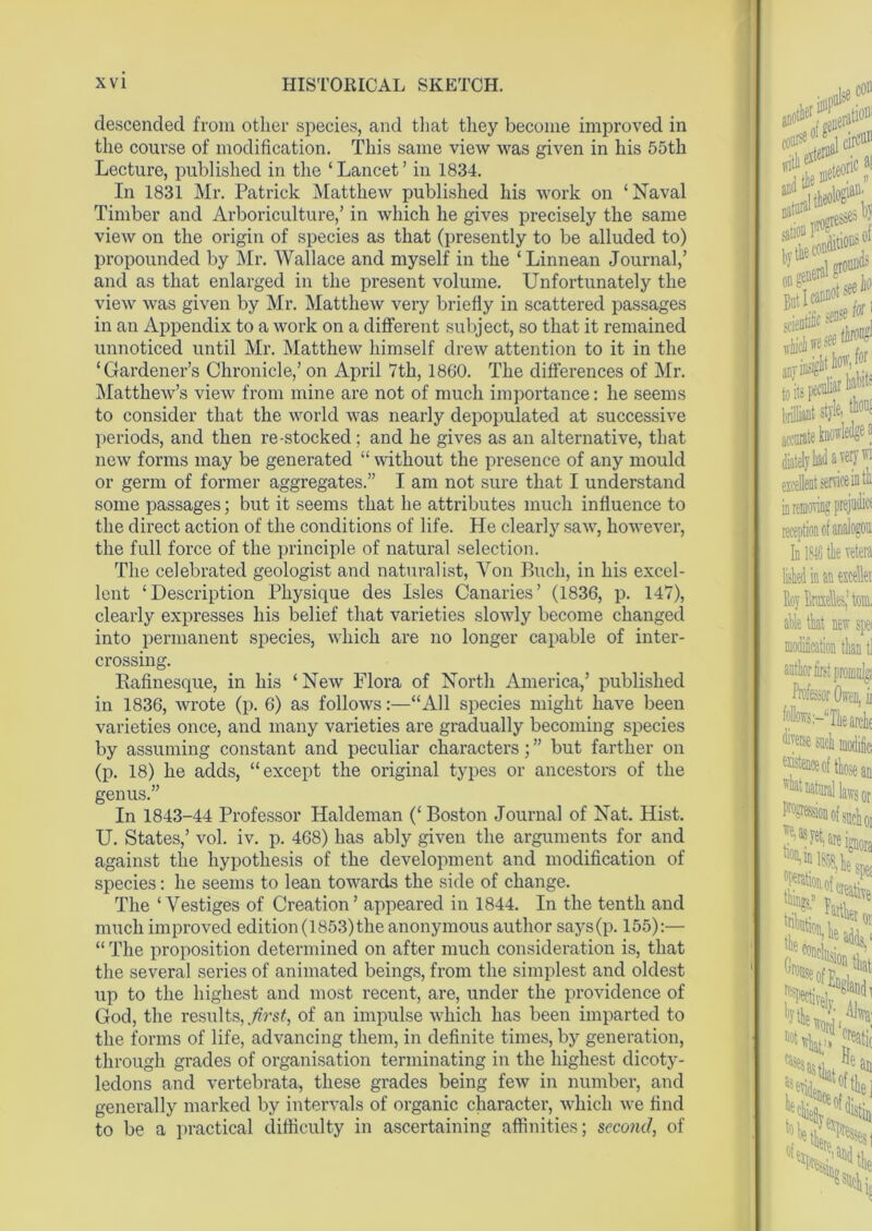 descended from other species, and that they become improved in the course of modification. This same view was given in his 55th Lecture, published in the ‘Lancet’ in 1834. In 1831 Mr. Patrick Matthew published his work on ‘Naval Timber and Arboriculture,’ in which he gives precisely the same view on the origin of species as that (presently to be alluded to) propounded by Mr. Wallace and myself in the ‘Linnean Journal,’ and as that enlarged in the present volume. Unfortunately the view was given by Mr. Matthew very briefly in scattered passages in an Appendix to a work on a different subject, so that it remained unnoticed until Mr. Matthew himself drew attention to it in the ‘Gardener’s Chronicle,’ on April 7th, 1860. The differences of Mr. Matthew’s view from mine are not of much importance: he seems to consider that the world was nearly depopulated at successive periods, and then re-stocked; and he gives as an alternative, that new forms may be generated “ without the presence of any mould or germ of former aggregates.” I am not sure that I understand some passages; but it seems that he attributes much influence to the direct action of the conditions of life. He clearly saw, however, the full force of the principle of natural selection. The celebrated geologist and naturalist, Yon Buell, in his excel- lent ‘Description Physique des Isles Canaries’ (1836, p. 147), clearly expresses his belief that varieties slowly become changed into permanent species, which are no longer capable of inter- crossing. Eafinesque, in his ‘ New Flora of North America,’ published in 1836, Avrote (p. 6) as follows:—“All species might have been varieties once, and many varieties are gradually becoming species by assuming constant and peculiar characters; ” but farther on (p. 18) he adds, “except the original types or ancestors of the genus.” In 1843-44 Professor Haldeman (‘ Boston Journal of Nat. Hist. U. States,’ vol. iv. p. 468) has ably given the arguments for and against the hypothesis of the development and modification of species: he seems to lean towards the side of change. The ‘Vestiges of Creation’ appeared in 1844. In the tenth and much improved edition(1853)the anonymous author says(p. 155):— “ The proposition determined on after much consideration is, that the several series of animated beings, from the simplest and oldest up to the highest and most recent, are, under the providence of God, the results, first, of an impulse which has been imparted to the forms of life, ad\Tancing them, in definite times, by generation, through grades of organisation terminating in the highest dicoty- ledons and vertebrata, these grades being feAv in number, and generally marked by intervals of organic character, which Ave find to be a practical difficulty in ascertaining affinities; second, of