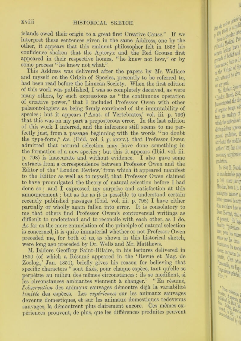 islands owed their origin to a great first Creative Cause.” If we interpret these sentences given in the same Address, one by the other, it appears that this eminent philosopher felt in 1858 his confidence shaken that the Apteryx and the Red Grouse first appeared in their respective homes, “he knew not how,” or by some process “ he knew not what.” This Address was delivered after the papers by Mr. Wallace and myself on the Origin of Species, presently to be referred to, had been read before the Linnean Society. When the first edition of this work was published, I was so completely deceived, as were many others, by such expressions as “the continuous operation of creative power,” that I included Professor Owen with other palaeontologists as being firmly convinced of the immutability of species; but it appears (‘Anat. of Vertebrates,’ vol. iii. p. 796) that this was on my part a preposterous error. In the last edition of this work I inferred, and the inference still seems to me per- fectly just, from a passage beginning with the words “ no doubt the type-form,” &c. (Ibid. vol. i. p. xxxv.), that Professor Owen admitted that natural selection may have done something in the formation of a new species ; but this it appears (Ibid. vol. iii. p. 798) is inaccurate and without evidence. I also gave some extracts from a correspondence between Professor Owen and the Editor of the ‘ London Review,’ from which it appeared manifest to the Editor as well as to myself, that Professor Owen claimed to have promulgated the theory of natural selection before I had done so; and I expressed my surprise and satisfaction at this announcement; but as far as it is possible to understand certain recently published passages (Ibid. vol. iii. p. 798) I have either partially or wholly again fallen into error. It is consolatory to me that others find Professor Owen’s controversial writings as difficult to understand and to reconcile with each other, as I do. As far as the mere enunciation of the principle of natural selection is concerned, it is quite immaterial whether or not Professor Owen preceded me, for both of us, as shown in this historical sketch, were long ago preceded by Dr. Wells and Mr. Matthews. M. Isidore Geoffroy Saint-Hilaire, in his lectures delivered in 1850 (of which a Resume appeared in the ‘ Revue et Mag. de Zoolog.,’ Jan. 1851), briefly gives his reason for believing that specific characters “ sont fixes, pour chaque espece, tant qu’elle se perpetue au milieu des memes circonstances : ils se modifient, si les circonstances ambiantes viennent a changer.” “En resume, Vobservation des animaux sauvages demontre deja la variability limitee des espfeces. Les experiences sur les animaux sauvages devenus domestiques, et sur les animaux domestiques redevenus sauvages, la demontrent plus clairement encore. Ces memes ex- periences prouvent, de plus, que les differences pvoduites peuvent