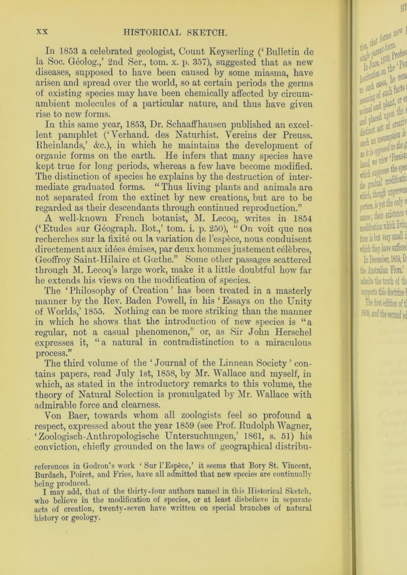 In 1853 a celebrated geologist, Count Keyserling (‘Bulletin de la Soc. Geolog.,’ 2nd Ser., tom. x. p. 357), suggested that as new diseases, supposed to have been caused by some miasma, have arisen and spread over the world, so at certain periods the germs of existing species may have been chemically affected by circum- ambient molecules of a particular nature, and thus have given rise to new forms. In this same year, 1853, Dr. Schaaffhausen published an excel- lent pamphlet (‘Yerhand. des Naturhist. Vereins der Preuss. Rheinlands,’ Ac.), in which he maintains the development of organic forms on the earth. He infers that many species have kept true for long periods, whereas a few have become modified. The distinction of species he explains by the destruction of inter- mediate graduated forms. “ Thus living plants and animals are not separated from the extinct by new creations, but are to be regarded as their descendants through continued reproduction.” A well-known French botanist, M. Lecoq, writes in 1854 (‘ Etudes sur Geograph. Bot.,’ tom. i. p. 250), “ On voit que nos recherches sur la fixite ou la variation de l’espece, nous conduisent directement aux idees emises, par deux homines justement celbbres, Geoffroy Saint-Hilaire et Goethe.” Some other passages scattered through M. Lecoq’s large work, make it a little doubtful how far he extends his views on the modification of species. The ‘ Philosophy of Creation ’ has been treated in a masterly manner by the Bev. Baden Powell, in his ‘Essays on the Unity of Worlds,’ 1855. Nothing can be more striking than the manner in which he shows that the introduction of new species is “a regular, not a casual phenomenon,” or, as Sir John Herschel expresses it, “a natural in contradistinction to a miraculous process.” The third volume of the ‘ Journal of the Linnean Society ’ con- tains papers, read July 1st, 1858, by Mr. Wallace and myself, in which, as stated in the introductory remarks to this volume, the theory of Natural Selection is promulgated by Mr. Wallace with admirable force and clearness. Von Baer, towards whom all zoologists feel so profound a respect, expressed about the year 1859 (see Prof. Rudolph Wagner, ‘ Zoologisch-Anthropologische Untersuchungen,’ 1861, s. 51) his conviction, chiefly grounded on the laws of geographical distribu- references in Godron’s work ‘ Sur 1'Espfcce,’ it seems that Bory St. Vincent, Burdach, Poiret, and Fries, have all admitted that new species are continually being produced. I may add, that of the thirty-four authors named in this Historical Sketch, who believe in the modification of species, or at least disbelieve in separate acts of creation, twenty-seven have written on special branches of natural history or geology.